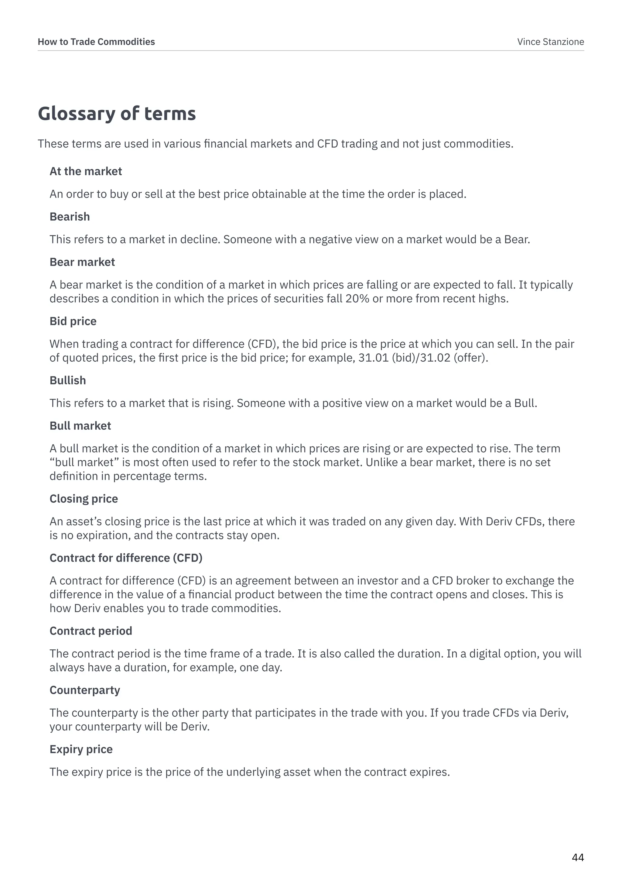 How to Trade Commodities Vince Stanzione
44
Glossary of terms
These terms are used in various financial markets and CFD trading and not just commodities.
At the market
An order to buy or sell at the best price obtainable at the time the order is placed.
Bearish
This refers to a market in decline. Someone with a negative view on a market would be a Bear.
Bear market
A bear market is the condition of a market in which prices are falling or are expected to fall. It typically
describes a condition in which the prices of securities fall 20% or more from recent highs.
Bid price
When trading a contract for difference (CFD), the bid price is the price at which you can sell. In the pair
of quoted prices, the first price is the bid price; for example, 31.01 (bid)/31.02 (offer).
Bullish
This refers to a market that is rising. Someone with a positive view on a market would be a Bull.
Bull market
A bull market is the condition of a market in which prices are rising or are expected to rise. The term
“bull market” is most often used to refer to the stock market. Unlike a bear market, there is no set
definition in percentage terms.
Closing price
An asset’s closing price is the last price at which it was traded on any given day. With Deriv CFDs, there
is no expiration, and the contracts stay open.
Contract for difference (CFD)
A contract for difference (CFD) is an agreement between an investor and a CFD broker to exchange the
difference in the value of a financial product between the time the contract opens and closes. This is
how Deriv enables you to trade commodities.
Contract period
The contract period is the time frame of a trade. It is also called the duration. In a digital option, you will
always have a duration, for example, one day.
Counterparty
The counterparty is the other party that participates in the trade with you. If you trade CFDs via Deriv,
your counterparty will be Deriv.
Expiry price
The expiry price is the price of the underlying asset when the contract expires.
 