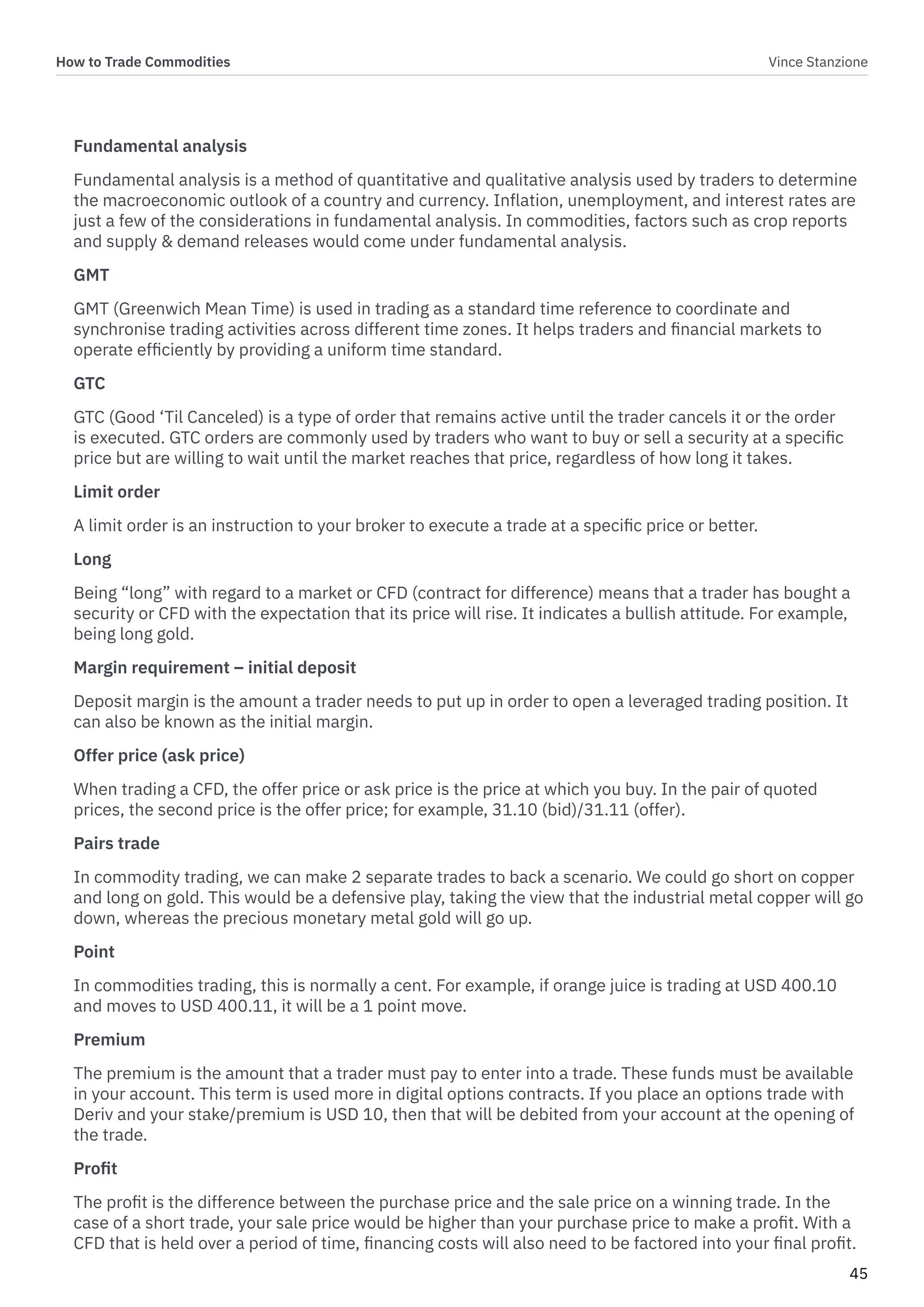 How to Trade Commodities Vince Stanzione
45
Fundamental analysis
Fundamental analysis is a method of quantitative and qualitative analysis used by traders to determine
the macroeconomic outlook of a country and currency. Inflation, unemployment, and interest rates are
just a few of the considerations in fundamental analysis. In commodities, factors such as crop reports
and supply & demand releases would come under fundamental analysis.
GMT
GMT (Greenwich Mean Time) is used in trading as a standard time reference to coordinate and
synchronise trading activities across different time zones. It helps traders and financial markets to
operate efficiently by providing a uniform time standard.
GTC
GTC (Good ‘Til Canceled) is a type of order that remains active until the trader cancels it or the order
is executed. GTC orders are commonly used by traders who want to buy or sell a security at a specific
price but are willing to wait until the market reaches that price, regardless of how long it takes.
Limit order
A limit order is an instruction to your broker to execute a trade at a specific price or better.
Long
Being “long” with regard to a market or CFD (contract for difference) means that a trader has bought a
security or CFD with the expectation that its price will rise. It indicates a bullish attitude. For example,
being long gold.
Margin requirement – initial deposit
Deposit margin is the amount a trader needs to put up in order to open a leveraged trading position. It
can also be known as the initial margin.
Offer price (ask price)
When trading a CFD, the offer price or ask price is the price at which you buy. In the pair of quoted
prices, the second price is the offer price; for example, 31.10 (bid)/31.11 (offer).
Pairs trade
In commodity trading, we can make 2 separate trades to back a scenario. We could go short on copper
and long on gold. This would be a defensive play, taking the view that the industrial metal copper will go
down, whereas the precious monetary metal gold will go up.
Point
In commodities trading, this is normally a cent. For example, if orange juice is trading at USD 400.10
and moves to USD 400.11, it will be a 1 point move.
Premium
The premium is the amount that a trader must pay to enter into a trade. These funds must be available
in your account. This term is used more in digital options contracts. If you place an options trade with
Deriv and your stake/premium is USD 10, then that will be debited from your account at the opening of
the trade.
Profit
The profit is the difference between the purchase price and the sale price on a winning trade. In the
case of a short trade, your sale price would be higher than your purchase price to make a profit. With a
CFD that is held over a period of time, financing costs will also need to be factored into your final profit.
 