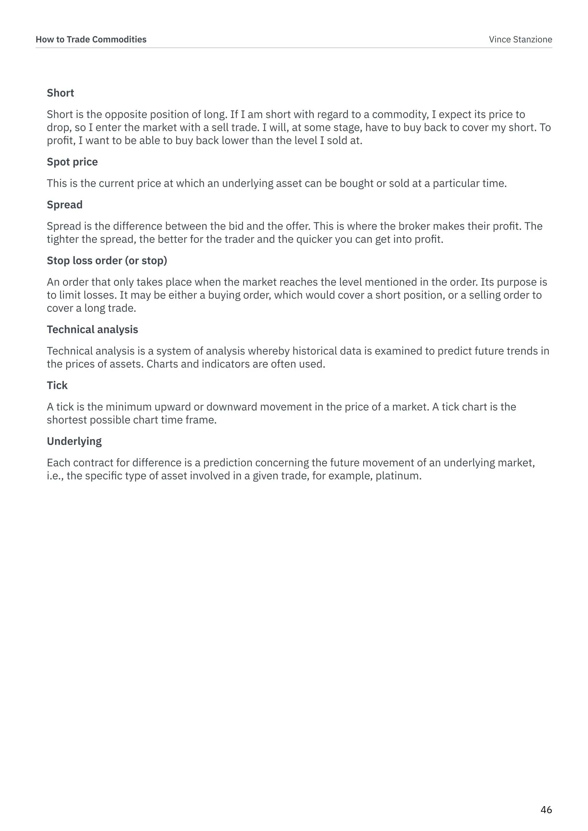 How to Trade Commodities Vince Stanzione
46
Short
Short is the opposite position of long. If I am short with regard to a commodity, I expect its price to
drop, so I enter the market with a sell trade. I will, at some stage, have to buy back to cover my short. To
profit, I want to be able to buy back lower than the level I sold at.
Spot price
This is the current price at which an underlying asset can be bought or sold at a particular time.
Spread
Spread is the difference between the bid and the offer. This is where the broker makes their profit. The
tighter the spread, the better for the trader and the quicker you can get into profit.
Stop loss order (or stop)
An order that only takes place when the market reaches the level mentioned in the order. Its purpose is
to limit losses. It may be either a buying order, which would cover a short position, or a selling order to
cover a long trade.
Technical analysis
Technical analysis is a system of analysis whereby historical data is examined to predict future trends in
the prices of assets. Charts and indicators are often used.
Tick
A tick is the minimum upward or downward movement in the price of a market. A tick chart is the
shortest possible chart time frame.
Underlying
Each contract for difference is a prediction concerning the future movement of an underlying market,
i.e., the specific type of asset involved in a given trade, for example, platinum.
 