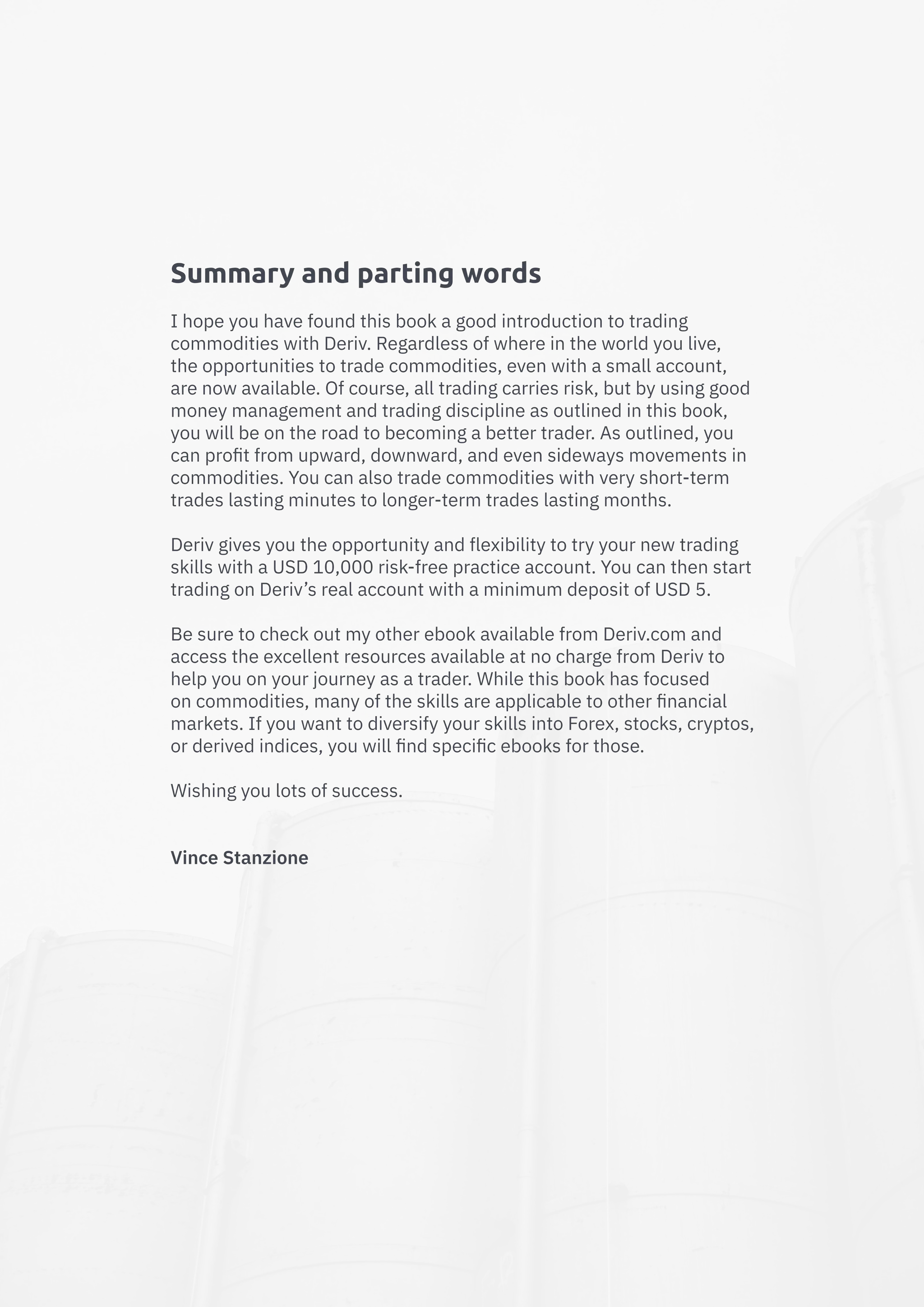 Summary and parting words
I hope you have found this book a good introduction to trading
commodities with Deriv. Regardless of where in the world you live,
the opportunities to trade commodities, even with a small account,
are now available. Of course, all trading carries risk, but by using good
money management and trading discipline as outlined in this book,
you will be on the road to becoming a better trader. As outlined, you
can profit from upward, downward, and even sideways movements in
commodities. You can also trade commodities with very short-term
trades lasting minutes to longer-term trades lasting months.
Deriv gives you the opportunity and flexibility to try your new trading
skills with a USD 10,000 risk-free practice account. You can then start
trading on Deriv’s real account with a minimum deposit of USD 5.
Be sure to check out my other ebook available from Deriv.com and
access the excellent resources available at no charge from Deriv to
help you on your journey as a trader. While this book has focused
on commodities, many of the skills are applicable to other financial
markets. If you want to diversify your skills into Forex, stocks, cryptos,
or derived indices, you will find specific ebooks for those.
Wishing you lots of success.
Vince Stanzione
 