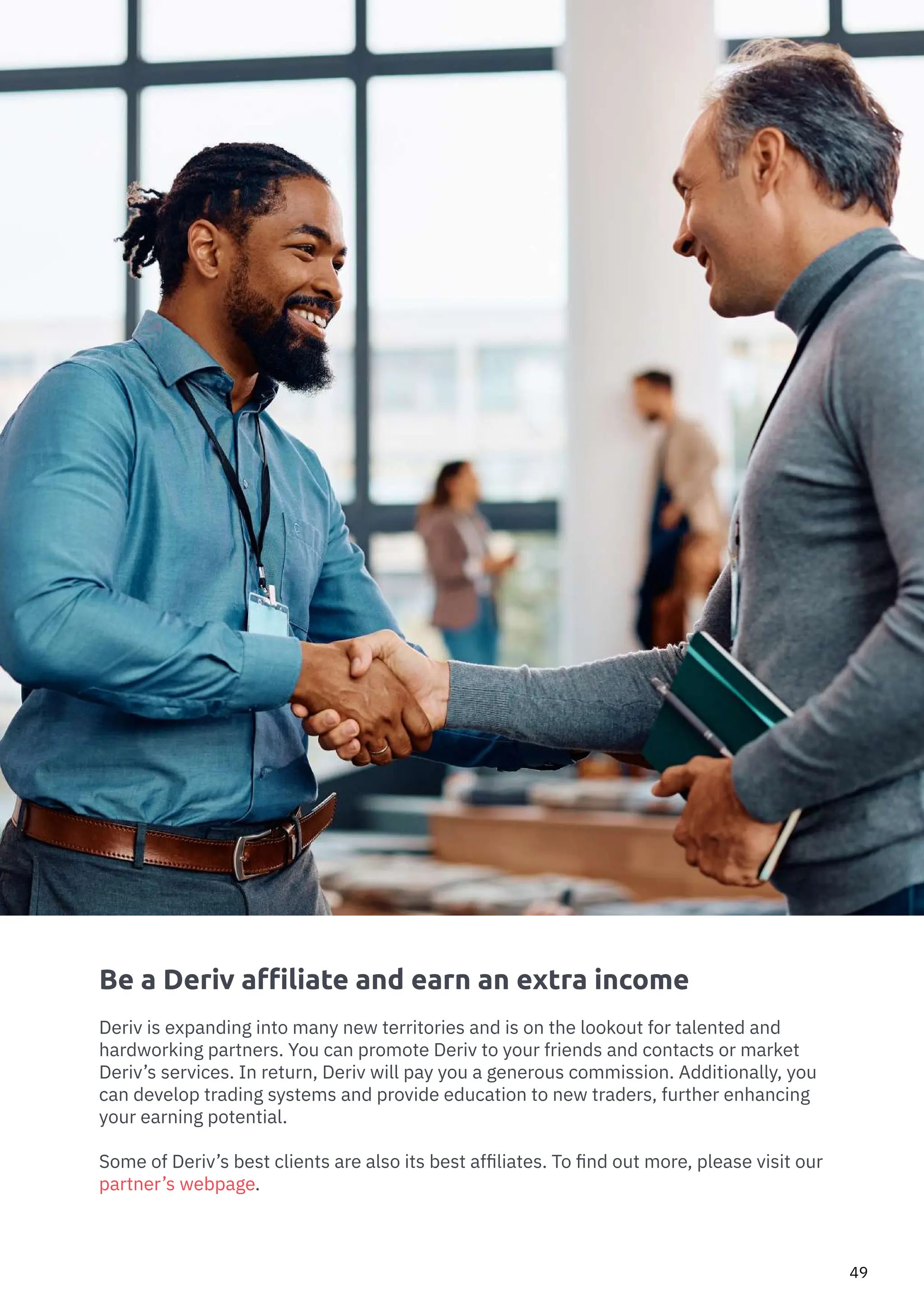 How to Trade Commodities Vince Stanzione
49
Be a Deriv affiliate and earn an extra income
Deriv is expanding into many new territories and is on the lookout for talented and
hardworking partners. You can promote Deriv to your friends and contacts or market
Deriv’s services. In return, Deriv will pay you a generous commission. Additionally, you
can develop trading systems and provide education to new traders, further enhancing
your earning potential.
Some of Deriv’s best clients are also its best affiliates. To find out more, please visit our
partner’s webpage.
 