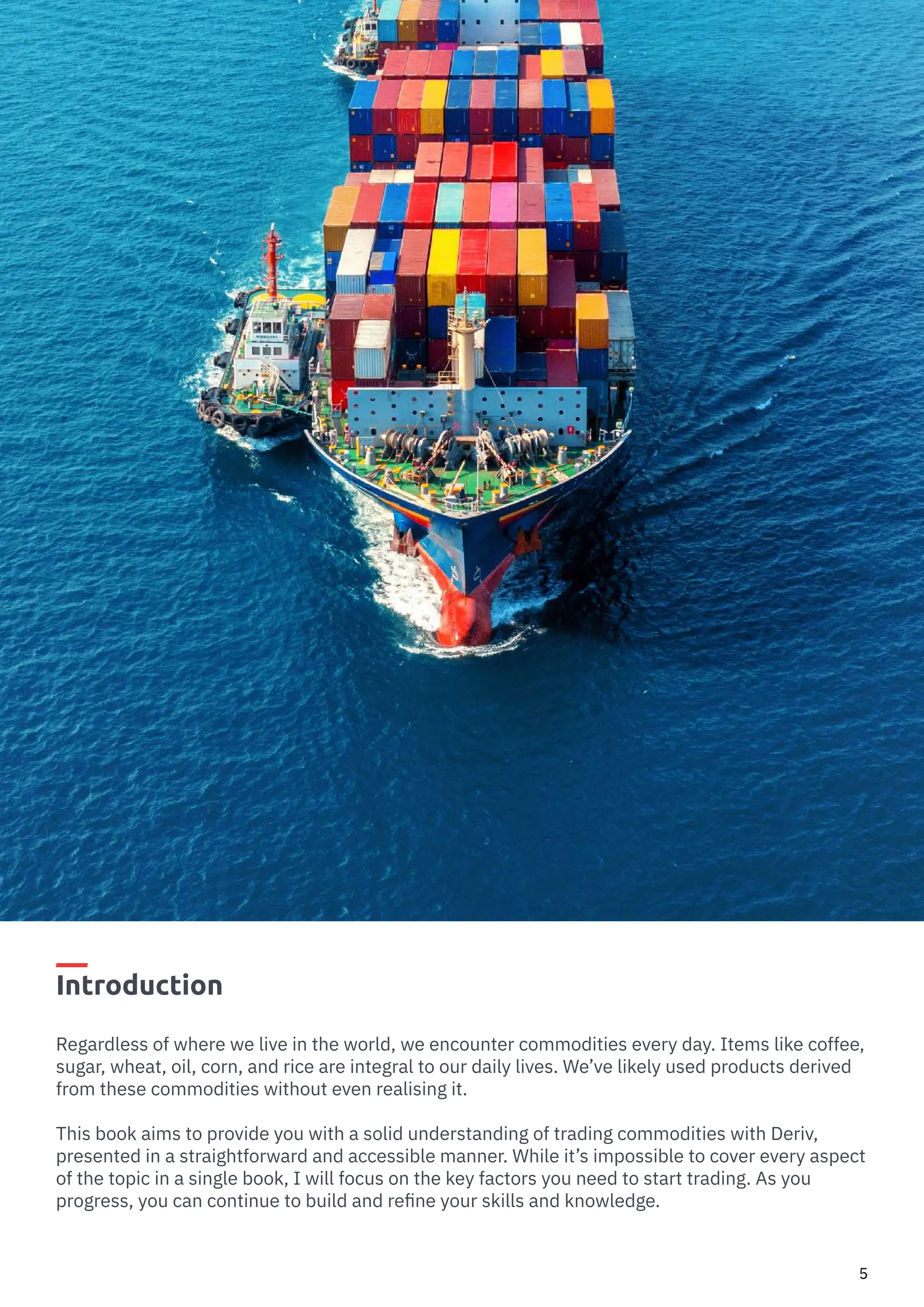 How to Trade Commodities Vince Stanzione
5
Introduction
Regardless of where we live in the world, we encounter commodities every day. Items like coffee,
sugar, wheat, oil, corn, and rice are integral to our daily lives. We’ve likely used products derived
from these commodities without even realising it.
This book aims to provide you with a solid understanding of trading commodities with Deriv,
presented in a straightforward and accessible manner. While it’s impossible to cover every aspect
of the topic in a single book, I will focus on the key factors you need to start trading. As you
progress, you can continue to build and refine your skills and knowledge.
 
