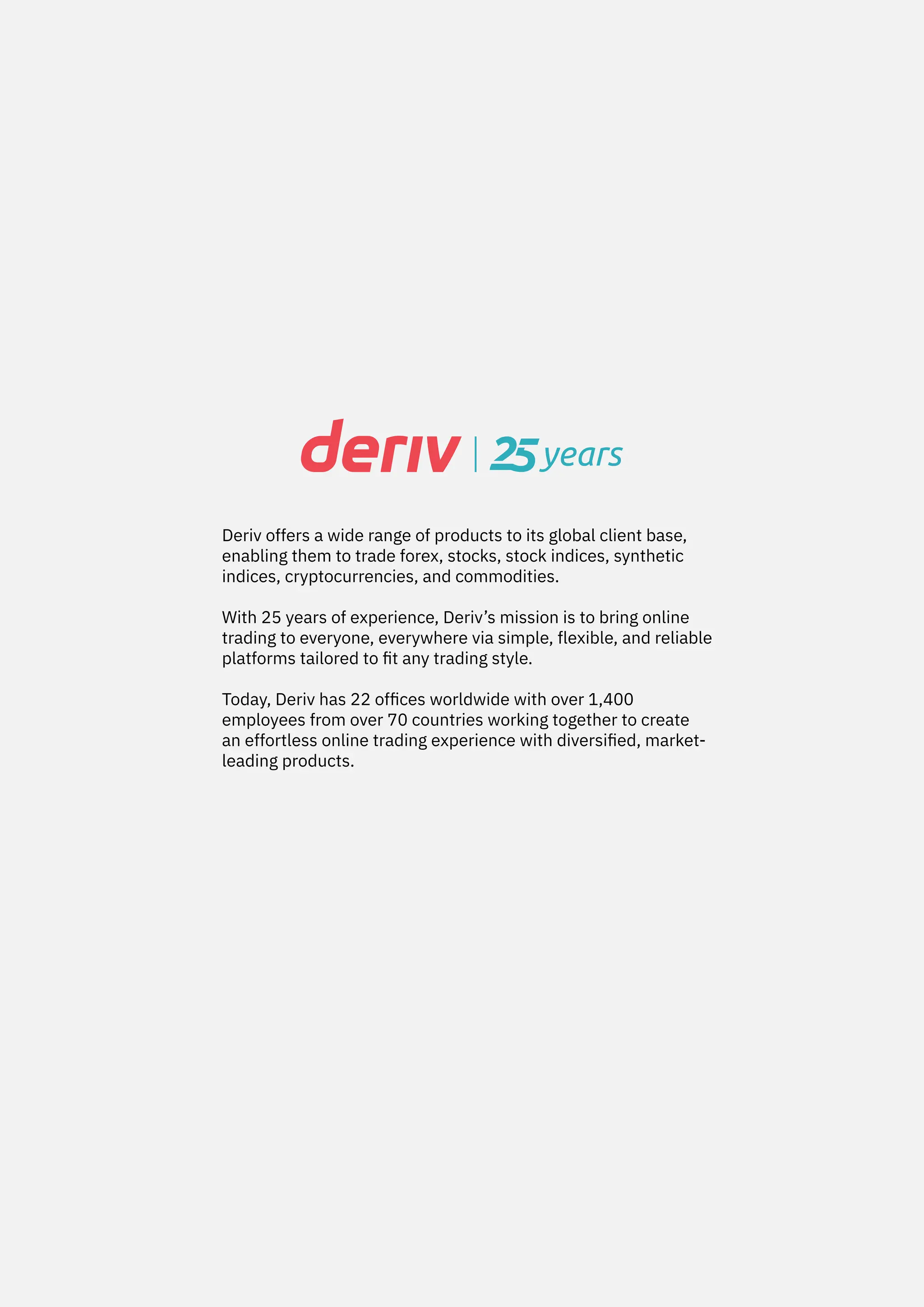 Deriv offers a wide range of products to its global client base,
enabling them to trade forex, stocks, stock indices, synthetic
indices, cryptocurrencies, and commodities.
With 25 years of experience, Deriv’s mission is to bring online
trading to everyone, everywhere via simple, flexible, and reliable
platforms tailored to fit any trading style.
Today, Deriv has 22 offices worldwide with over 1,400
employees from over 70 countries working together to create
an effortless online trading experience with diversified, market-
leading products.
 