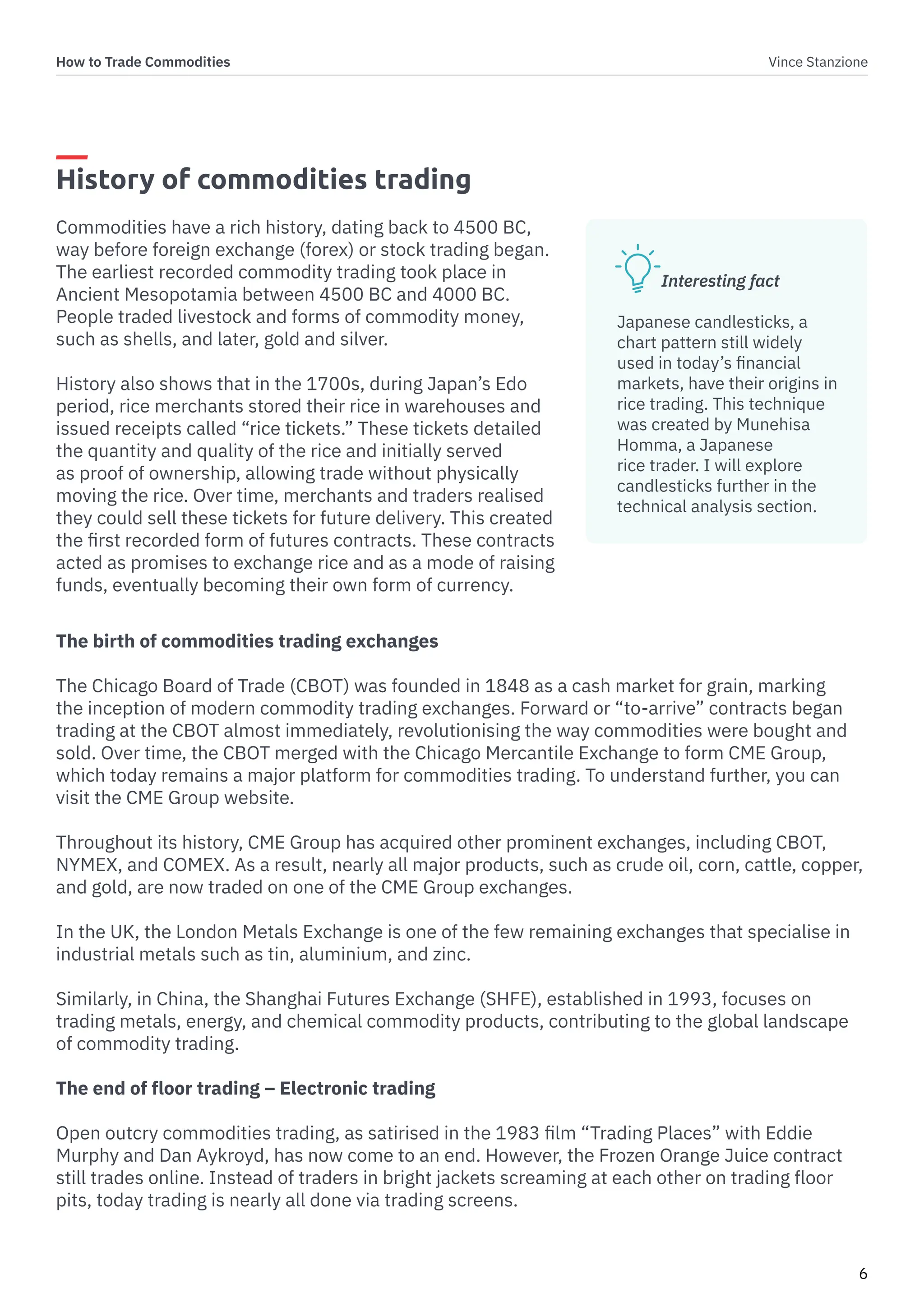 How to Trade Commodities Vince Stanzione
6
History of commodities trading
Commodities have a rich history, dating back to 4500 BC,
way before foreign exchange (forex) or stock trading began.
The earliest recorded commodity trading took place in
Ancient Mesopotamia between 4500 BC and 4000 BC.
People traded livestock and forms of commodity money,
such as shells, and later, gold and silver.
History also shows that in the 1700s, during Japan’s Edo
period, rice merchants stored their rice in warehouses and
issued receipts called “rice tickets.” These tickets detailed
the quantity and quality of the rice and initially served
as proof of ownership, allowing trade without physically
moving the rice. Over time, merchants and traders realised
they could sell these tickets for future delivery. This created
the first recorded form of futures contracts. These contracts
acted as promises to exchange rice and as a mode of raising
funds, eventually becoming their own form of currency.
The birth of commodities trading exchanges
The Chicago Board of Trade (CBOT) was founded in 1848 as a cash market for grain, marking
the inception of modern commodity trading exchanges. Forward or “to-arrive” contracts began
trading at the CBOT almost immediately, revolutionising the way commodities were bought and
sold. Over time, the CBOT merged with the Chicago Mercantile Exchange to form CME Group,
which today remains a major platform for commodities trading. To understand further, you can
visit the CME Group website.
Throughout its history, CME Group has acquired other prominent exchanges, including CBOT,
NYMEX, and COMEX. As a result, nearly all major products, such as crude oil, corn, cattle, copper,
and gold, are now traded on one of the CME Group exchanges.
In the UK, the London Metals Exchange is one of the few remaining exchanges that specialise in
industrial metals such as tin, aluminium, and zinc.
Similarly, in China, the Shanghai Futures Exchange (SHFE), established in 1993, focuses on
trading metals, energy, and chemical commodity products, contributing to the global landscape
of commodity trading.
The end of floor trading – Electronic trading
Open outcry commodities trading, as satirised in the 1983 film “Trading Places” with Eddie
Murphy and Dan Aykroyd, has now come to an end. However, the Frozen Orange Juice contract
still trades online. Instead of traders in bright jackets screaming at each other on trading floor
pits, today trading is nearly all done via trading screens.
Interesting fact
Japanese candlesticks, a
chart pattern still widely
used in today’s financial
markets, have their origins in
rice trading. This technique
was created by Munehisa
Homma, a Japanese
rice trader. I will explore
candlesticks further in the
technical analysis section.
 
