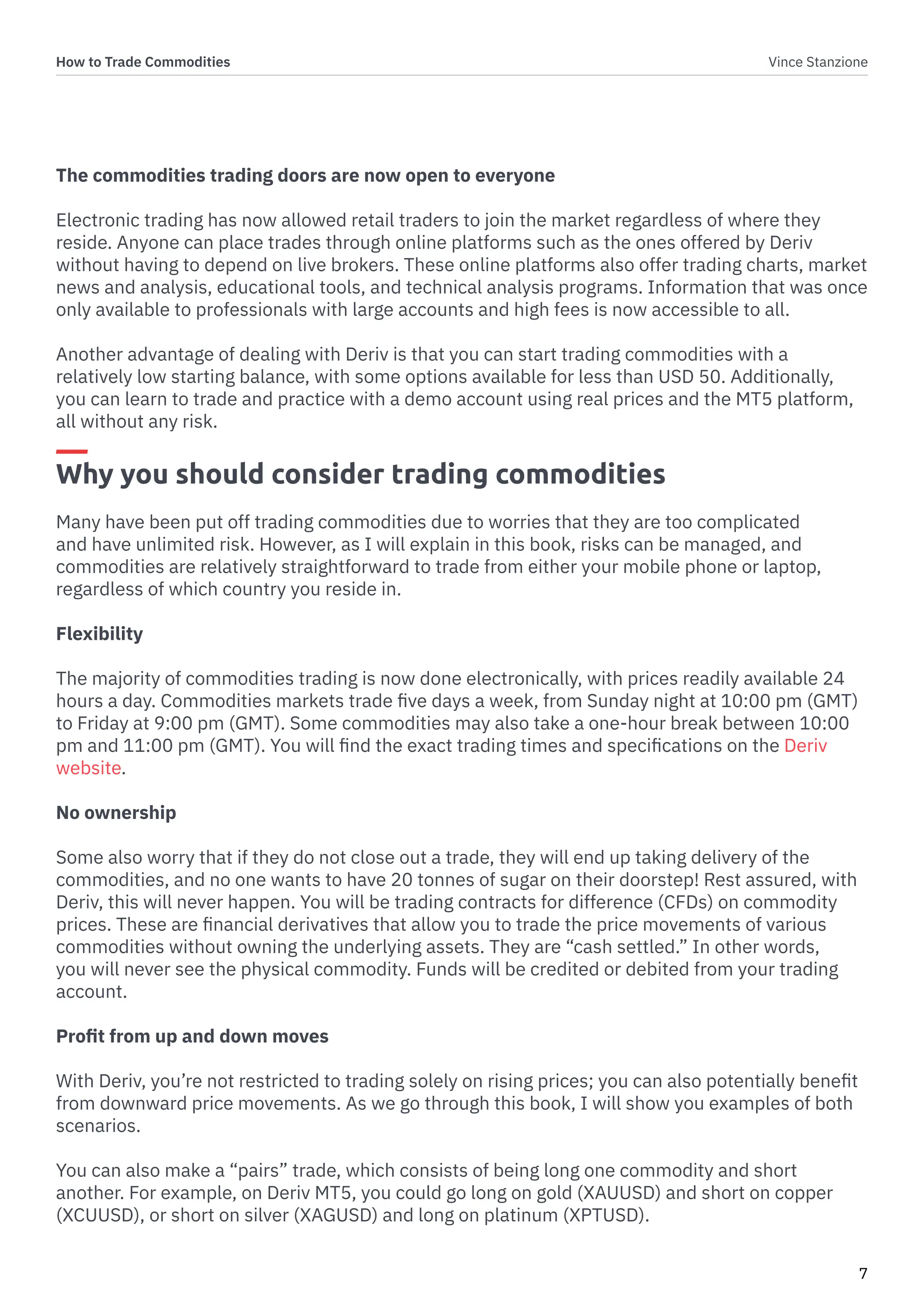 How to Trade Commodities Vince Stanzione
7
The commodities trading doors are now open to everyone
Electronic trading has now allowed retail traders to join the market regardless of where they
reside. Anyone can place trades through online platforms such as the ones offered by Deriv
without having to depend on live brokers. These online platforms also offer trading charts, market
news and analysis, educational tools, and technical analysis programs. Information that was once
only available to professionals with large accounts and high fees is now accessible to all.
Another advantage of dealing with Deriv is that you can start trading commodities with a
relatively low starting balance, with some options available for less than USD 50. Additionally,
you can learn to trade and practice with a demo account using real prices and the MT5 platform,
all without any risk.
Why you should consider trading commodities
Many have been put off trading commodities due to worries that they are too complicated
and have unlimited risk. However, as I will explain in this book, risks can be managed, and
commodities are relatively straightforward to trade from either your mobile phone or laptop,
regardless of which country you reside in.
Flexibility
The majority of commodities trading is now done electronically, with prices readily available 24
hours a day. Commodities markets trade five days a week, from Sunday night at 10:00 pm (GMT)
to Friday at 9:00 pm (GMT). Some commodities may also take a one-hour break between 10:00
pm and 11:00 pm (GMT). You will find the exact trading times and specifications on the Deriv
website.
No ownership
Some also worry that if they do not close out a trade, they will end up taking delivery of the
commodities, and no one wants to have 20 tonnes of sugar on their doorstep! Rest assured, with
Deriv, this will never happen. You will be trading contracts for difference (CFDs) on commodity
prices. These are financial derivatives that allow you to trade the price movements of various
commodities without owning the underlying assets. They are “cash settled.” In other words,
you will never see the physical commodity. Funds will be credited or debited from your trading
account.
Profit from up and down moves
With Deriv, you’re not restricted to trading solely on rising prices; you can also potentially benefit
from downward price movements. As we go through this book, I will show you examples of both
scenarios.
You can also make a “pairs” trade, which consists of being long one commodity and short
another. For example, on Deriv MT5, you could go long on gold (XAUUSD) and short on copper
(XCUUSD), or short on silver (XAGUSD) and long on platinum (XPTUSD).
 