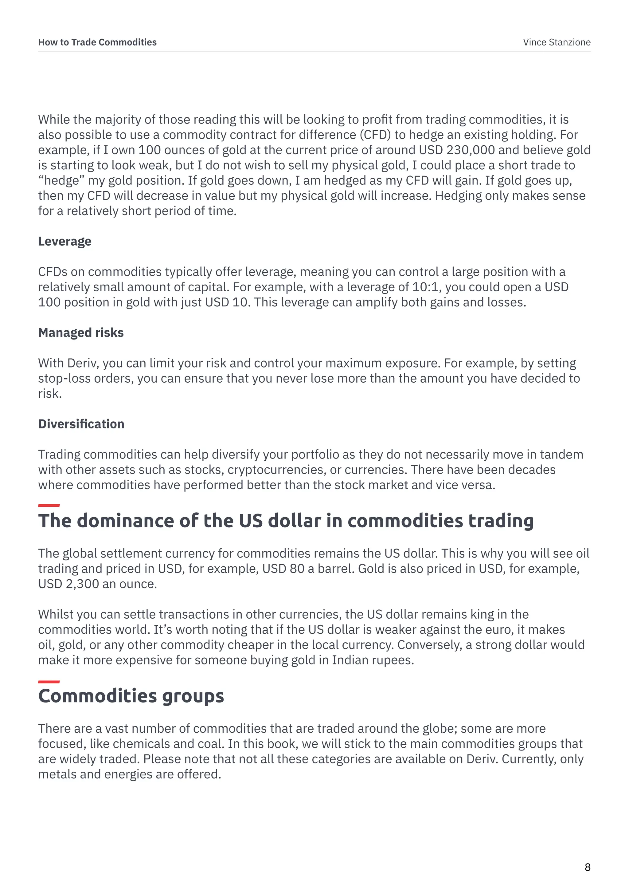How to Trade Commodities Vince Stanzione
8
While the majority of those reading this will be looking to profit from trading commodities, it is
also possible to use a commodity contract for difference (CFD) to hedge an existing holding. For
example, if I own 100 ounces of gold at the current price of around USD 230,000 and believe gold
is starting to look weak, but I do not wish to sell my physical gold, I could place a short trade to
“hedge” my gold position. If gold goes down, I am hedged as my CFD will gain. If gold goes up,
then my CFD will decrease in value but my physical gold will increase. Hedging only makes sense
for a relatively short period of time.
Leverage
CFDs on commodities typically offer leverage, meaning you can control a large position with a
relatively small amount of capital. For example, with a leverage of 10:1, you could open a USD
100 position in gold with just USD 10. This leverage can amplify both gains and losses.
Managed risks
With Deriv, you can limit your risk and control your maximum exposure. For example, by setting
stop-loss orders, you can ensure that you never lose more than the amount you have decided to
risk.
Diversification
Trading commodities can help diversify your portfolio as they do not necessarily move in tandem
with other assets such as stocks, cryptocurrencies, or currencies. There have been decades
where commodities have performed better than the stock market and vice versa.
The dominance of the US dollar in commodities trading
The global settlement currency for commodities remains the US dollar. This is why you will see oil
trading and priced in USD, for example, USD 80 a barrel. Gold is also priced in USD, for example,
USD 2,300 an ounce.
Whilst you can settle transactions in other currencies, the US dollar remains king in the
commodities world. It’s worth noting that if the US dollar is weaker against the euro, it makes
oil, gold, or any other commodity cheaper in the local currency. Conversely, a strong dollar would
make it more expensive for someone buying gold in Indian rupees.
Commodities groups
There are a vast number of commodities that are traded around the globe; some are more
focused, like chemicals and coal. In this book, we will stick to the main commodities groups that
are widely traded. Please note that not all these categories are available on Deriv. Currently, only
metals and energies are offered.
 
