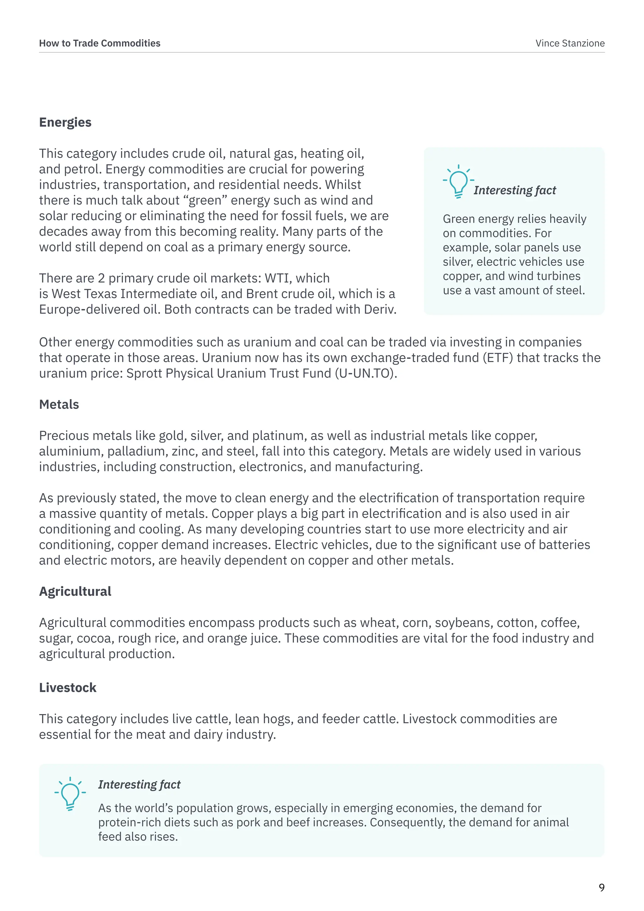 How to Trade Commodities Vince Stanzione
9
Energies
This category includes crude oil, natural gas, heating oil,
and petrol. Energy commodities are crucial for powering
industries, transportation, and residential needs. Whilst
there is much talk about “green” energy such as wind and
solar reducing or eliminating the need for fossil fuels, we are
decades away from this becoming reality. Many parts of the
world still depend on coal as a primary energy source.
There are 2 primary crude oil markets: WTI, which
is West Texas Intermediate oil, and Brent crude oil, which is a
Europe-delivered oil. Both contracts can be traded with Deriv.
Livestock
This category includes live cattle, lean hogs, and feeder cattle. Livestock commodities are
essential for the meat and dairy industry.
Other energy commodities such as uranium and coal can be traded via investing in companies
that operate in those areas. Uranium now has its own exchange-traded fund (ETF) that tracks the
uranium price: Sprott Physical Uranium Trust Fund (U-UN.TO).
Metals
Precious metals like gold, silver, and platinum, as well as industrial metals like copper,
aluminium, palladium, zinc, and steel, fall into this category. Metals are widely used in various
industries, including construction, electronics, and manufacturing.
As previously stated, the move to clean energy and the electrification of transportation require
a massive quantity of metals. Copper plays a big part in electrification and is also used in air
conditioning and cooling. As many developing countries start to use more electricity and air
conditioning, copper demand increases. Electric vehicles, due to the significant use of batteries
and electric motors, are heavily dependent on copper and other metals.
Agricultural
Agricultural commodities encompass products such as wheat, corn, soybeans, cotton, coffee,
sugar, cocoa, rough rice, and orange juice. These commodities are vital for the food industry and
agricultural production.
Interesting fact
Green energy relies heavily
on commodities. For
example, solar panels use
silver, electric vehicles use
copper, and wind turbines
use a vast amount of steel.
Interesting fact
As the world’s population grows, especially in emerging economies, the demand for
protein-rich diets such as pork and beef increases. Consequently, the demand for animal
feed also rises.
 