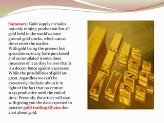 Summary: Gold supply includes
not only mining production but all
gold held in the world's above-
ground gold stocks, which can at
times enter the market.
With gold being the present hot
speculation, many have purchased
and accumulated tremendous
measures of it as they believe that it
is a decent fence against expansion.
While the possibilities of gold are
great, regardless we can't be
excessively idealistic about it in
light of the fact that no venture
stays productive until the end of
time. Presently, the article will start
with giving you the data expected to
practice gold trading Ghana due
alert about gold.
 
