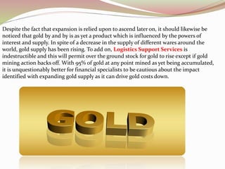 Despite the fact that expansion is relied upon to ascend later on, it should likewise be
noticed that gold by and by is as yet a product which is influenced by the powers of
interest and supply. In spite of a decrease in the supply of different wares around the
world, gold supply has been rising. To add on, Logistics Support Services is
indestructible and this will permit over the ground stock for gold to rise except if gold
mining action backs off. With 95% of gold at any point mined as yet being accumulated,
it is unquestionably better for financial specialists to be cautious about the impact
identified with expanding gold supply as it can drive gold costs down.
 