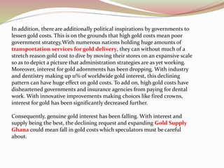 In addition, there are additionally political inspirations by governments to
lessen gold costs. This is on the grounds that high gold costs mean poor
government strategy.With numerous nations holding huge amounts of
transportation services for gold delivery, they can without much of a
stretch reason gold cost to dive by moving their stores on an expansive scale
so as to depict a picture that administration strategies are as yet working.
Moreover, interest for gold adornments has been dropping. With industry
and dentistry making up 11% of worldwide gold interest, this declining
pattern can have huge effect on gold costs. To add on, high gold costs have
disheartened governments and insurance agencies from paying for dental
work. With innovative improvements making choices like fired crowns,
interest for gold has been significantly decreased further.
Consequently, genuine gold interest has been falling. With interest and
supply being the best, the declining request and expanding Gold Supply
Ghana could mean fall in gold costs which speculators must be careful
about.
 