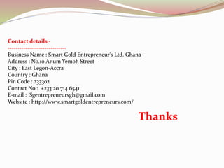 Contact details -
------------------------------
Business Name : Smart Gold Entrepreneur's Ltd. Ghana
Address : No.10 Anum Yemoh Street
City : East Legon-Accra
Country : Ghana
Pin Code : 233302
Contact No : +233 20 714 6541
E-mail : Sgentrepreneursgh@gmail.com
Website : http://www.smartgoldentrepreneurs.com/
Thanks
 