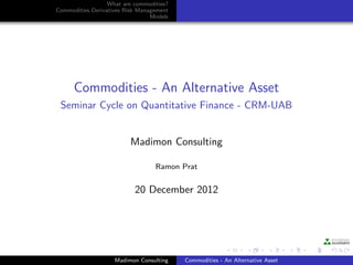 What are commodities?
Commodities Derivatives Risk Management
                                 Models




      Commodities - An Alternative Asset
 Seminar Cycle on Quantitative Finance - CRM-UAB


                         Madimon Consulting

                                  Ramon Prat


                           20 December 2012




                    Madimon Consulting    Commodities - An Alternative Asset
 