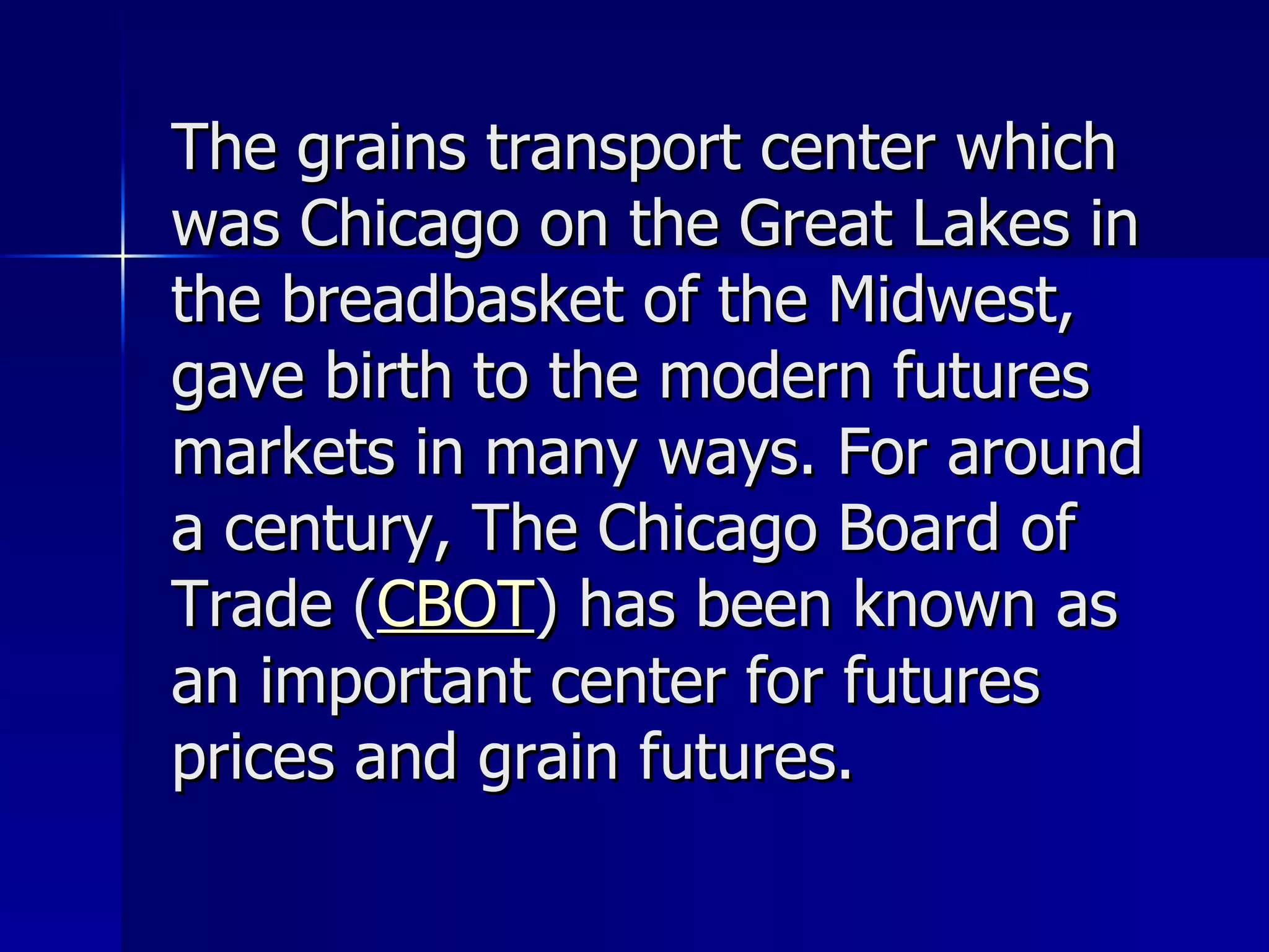 The grains transport center which was Chicago on the Great Lakes in the breadbasket of the Midwest, gave birth to the modern futures markets in many ways. For around a century, The Chicago Board of Trade ( CBOT ) has been known as an important center for futures prices and grain futures. 