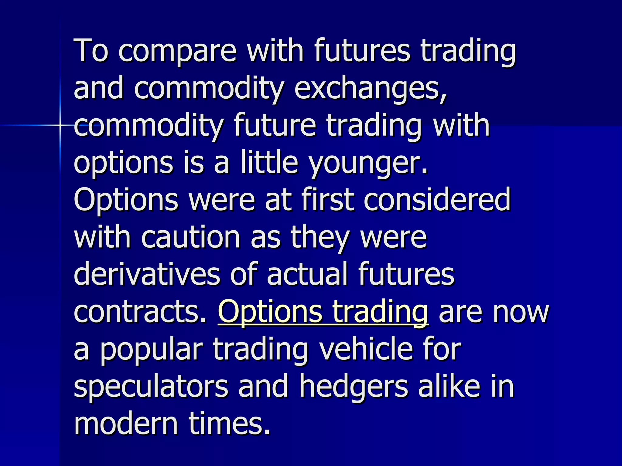To compare with futures trading and commodity exchanges, commodity future trading with options is a little younger. Options were at first considered with caution as they were derivatives of actual futures contracts.  Options trading  are now a popular trading vehicle for speculators and hedgers alike in modern times. 