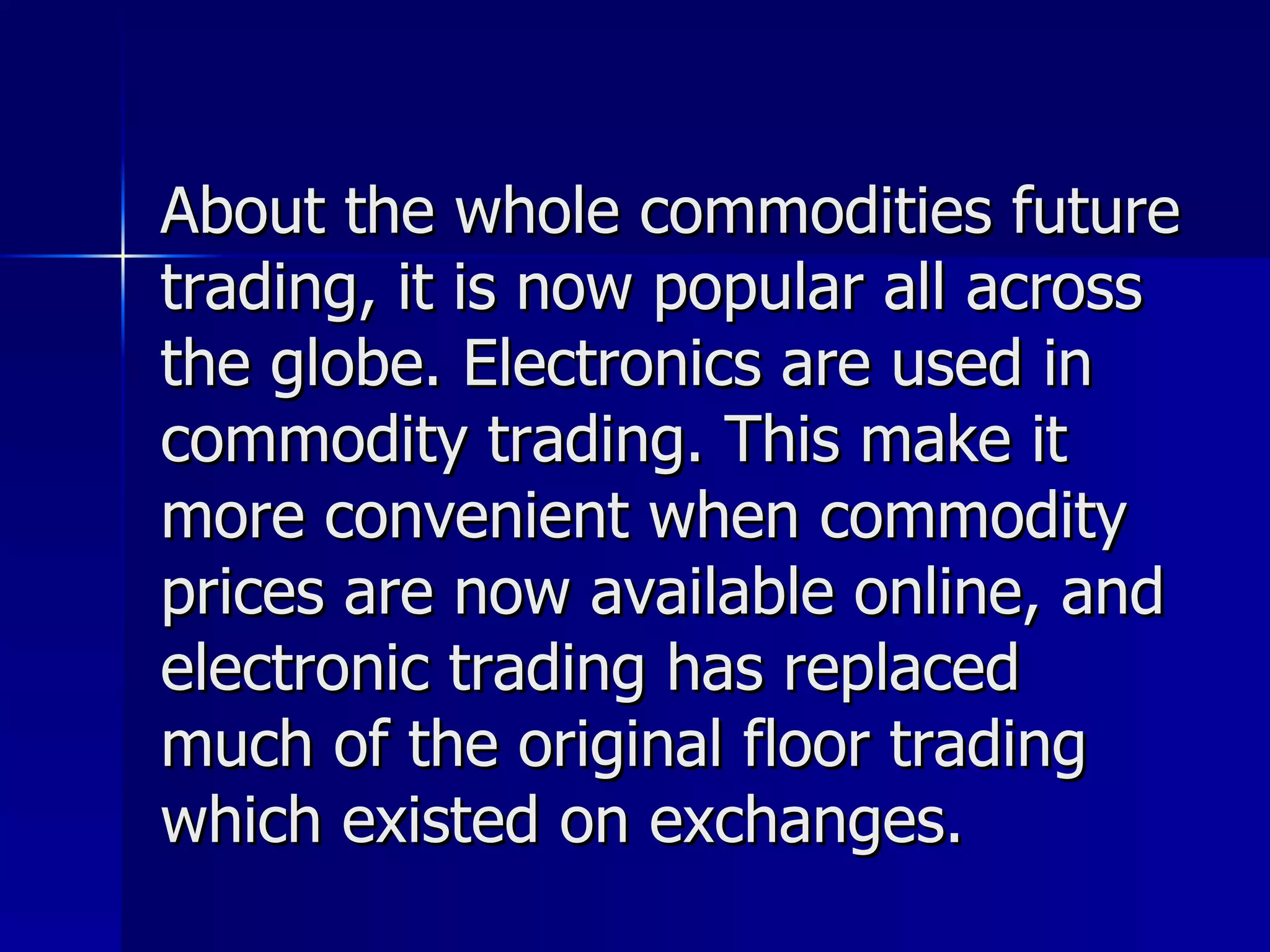 About the whole commodities future trading, it is now popular all across the globe. Electronics are used in commodity trading. This make it more convenient when commodity prices are now available online, and electronic trading has replaced much of the original floor trading which existed on exchanges.  