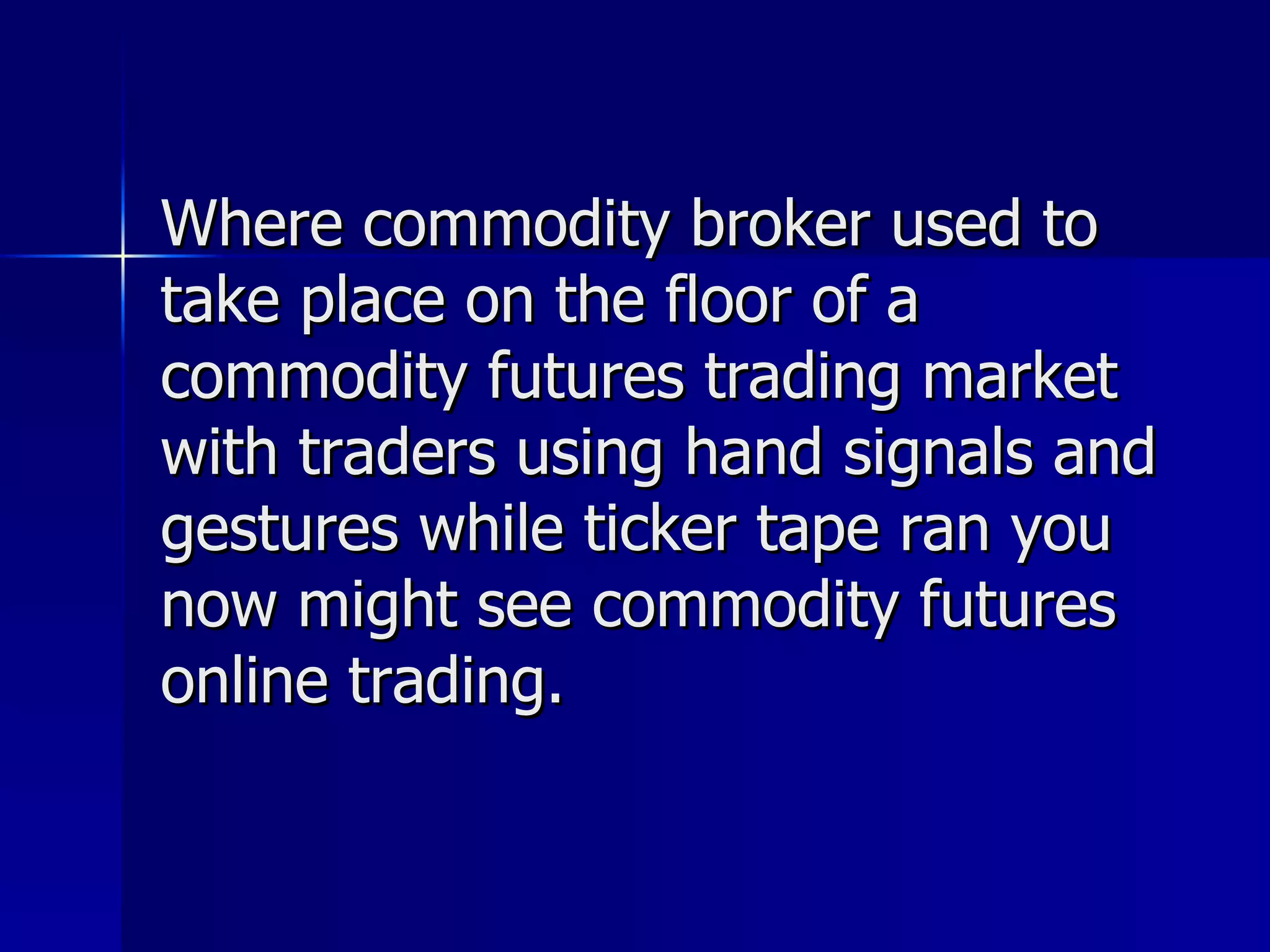 Where commodity broker used to take place on the floor of a commodity futures trading market with traders using hand signals and gestures while ticker tape ran you now might see commodity futures online trading.  