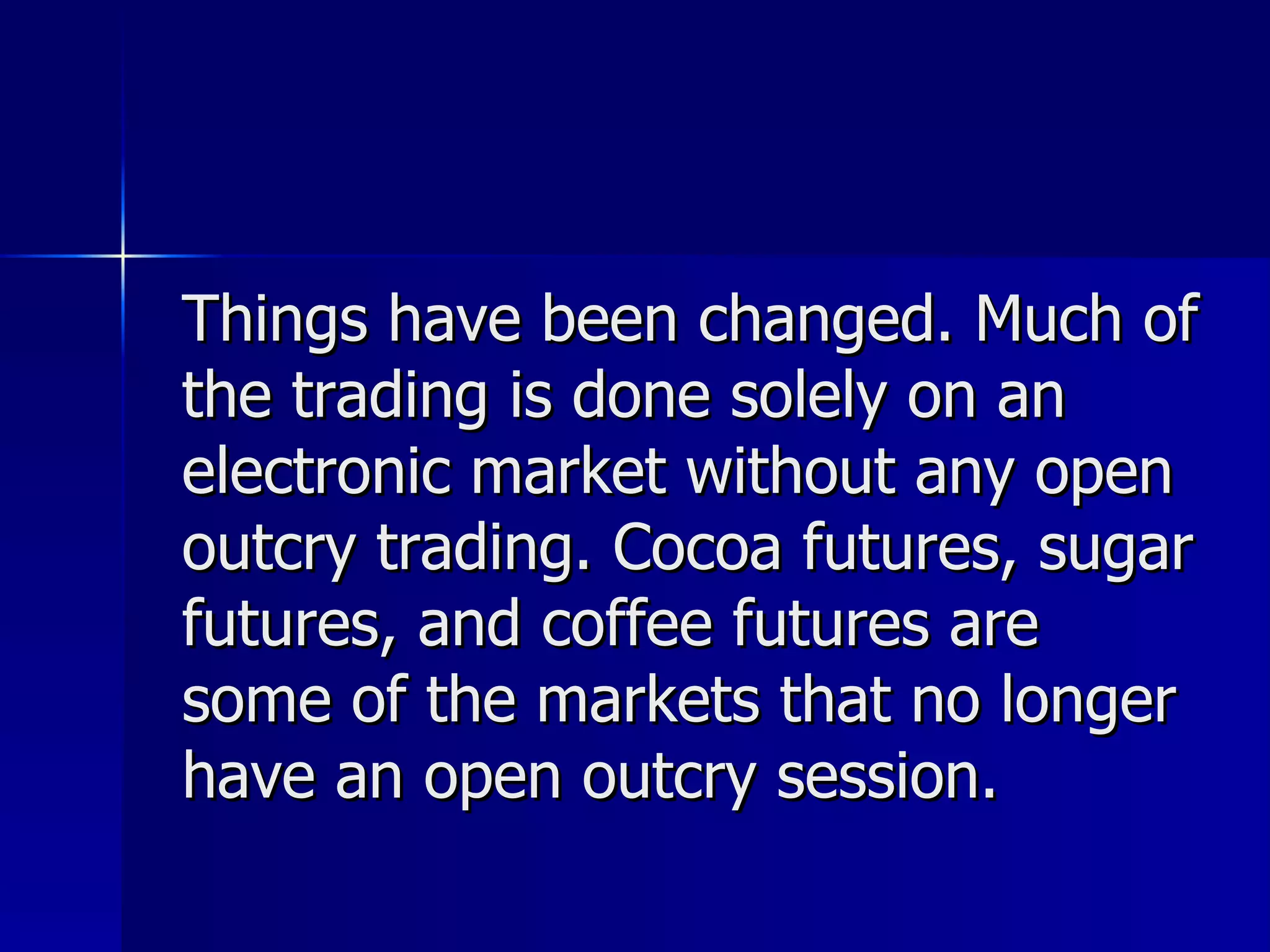 Things have been changed. Much of the trading is done solely on an electronic market without any open outcry trading. Cocoa futures, sugar futures, and coffee futures are some of the markets that no longer have an open outcry session.  
