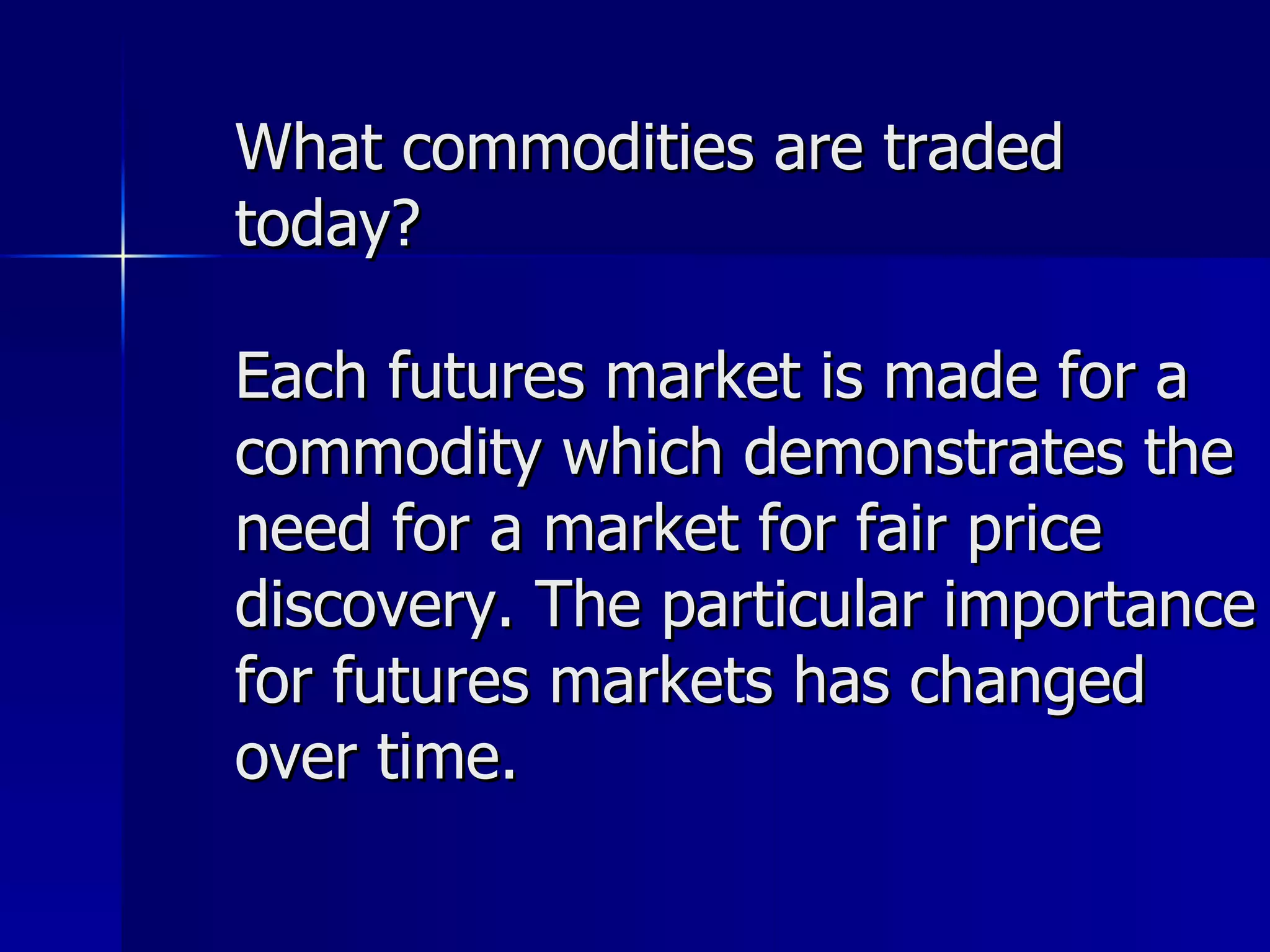 What commodities are traded today? Each futures market is made for a commodity which demonstrates the need for a market for fair price discovery. The particular importance for futures markets has changed over time.  