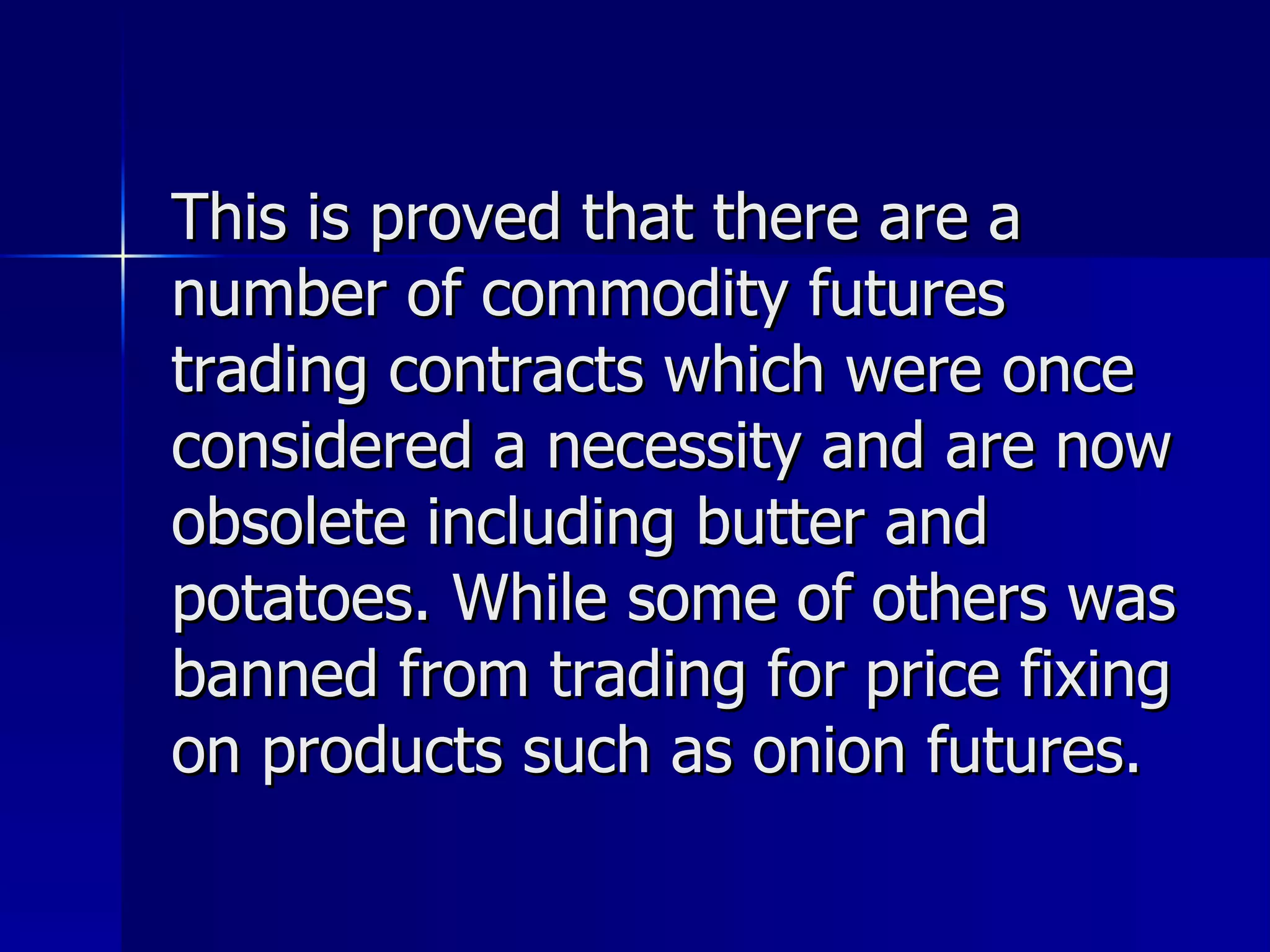 This is proved that there are a number of commodity futures trading contracts which were once considered a necessity and are now obsolete including butter and potatoes. While some of others was banned from trading for price fixing on products such as onion futures.  