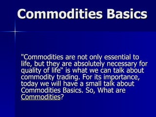 Commodities Basics &quot;Commodities are not only essential to life, but they are absolutely necessary for quality of life“ is what we can talk about commodity trading. For its importance, today we will have a small talk about Commodities Basics. So, What are  Commodities ? 
