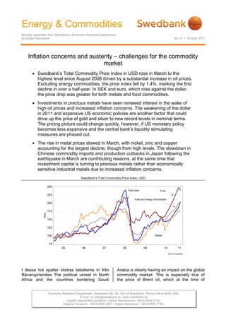 Energy & Commodities
Monthly newsletter from Swedbank’s Economic Research Department
by Jörgen Kennemar                                                                                                      No. 4 • 15 April 2011




    Inflation concerns and austerity – challenges for the commodity
                                market
       • Swedbank’s Total Commodity Price Index in USD rose in March to the
         highest level since August 2008 driven by a substantial increase in oil prices.
         Excluding energy commodities, the price index fell by 1.4%, marking the first
         decline in over a half-year. In SEK and euro, which rose against the dollar,
         the price drop was greater for both metals and food commodities.
       • Investments in precious metals have seen renewed interest in the wake of
         high oil prices and increased inflation concerns. The weakening of the dollar
         in 2011 and expansive US economic policies are another factor that could
         drive up the price of gold and silver to new record levels in nominal terms.
         The pricing picture could change quickly, however, if US monetary policy
         becomes less expansive and the central bank’s liquidity stimulating
         measures are phased out.
       • The rise in metal prices slowed in March, with nickel, zinc and copper
         accounting for the largest decline, though from high levels. The slowdown in
         Chinese commodity imports and production cutbacks in Japan following the
         earthquake in March are contributing reasons, at the same time that
         investment capital is turning to precious metals rather than economically
         sensitive industrial metals due to increased inflation concerns.
                                           Swedbank’s Total Commodity Price Index, USD

                250
                                                                            Total index                  Food
                      225
                                                                                  Total excl energy commodities
                      200

                      175
              Index




                      150

                      125

                      100                                                                           Metals


                      75
                              05            06           07            08                 09                 10             11
                                                                                                                  Source: Swedbank




I dessa två spalter klistras tabellerna in från                    Arabia is clearly having an impact on the global
Råvaruprisindex The political unrest in North                      commodity market. This is especially true of
Africa and the countries bordering Saudi                           the price of Brent oil, which at the time of


                      Economic Research Department. Swedbank AB. SE-105 34 Stockholm. Phone +46-8-5859 1000.
                                           E-mail: ek.sekr@swedbank.se www.swedbank.se
                                 Legally responsible publisher: Cecilia Hermansson. +46-8-5859 7720.
                                Magnus Alvesson. +46-8-5859 3341. Jörgen Kennemar. +46-8-5859 7730.
 