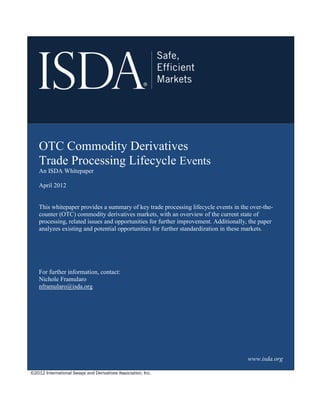 ©2012 International Swaps and Derivatives Association, Inc.
OTC Commodity Derivatives
Trade Processing Lifecycle Events
An ISDA Whitepaper
April 2012
This whitepaper provides a summary of key trade processing lifecycle events in the over-the-
counter (OTC) commodity derivatives markets, with an overview of the current state of
processing, related issues and opportunities for further improvement. Additionally, the paper
analyzes existing and potential opportunities for further standardization in these markets.
For further information, contact:
Nichole Framularo
nframularo@isda.org
www.isda.org
 