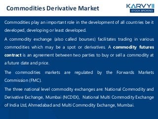 Commodities Derivative Market
Commodities play an important role in the development of all countries be it
developed, developing or least developed.
A commodity exchange (also called bourses) facilitates trading in various
commodities which may be a spot or derivatives. A commodity futures
contract is an agreement between two parties to buy or sell a commodity at
a future date and price.
The commodities markets are regulated by the Forwards Markets
Commission (FMC).
The three national level commodity exchanges are: National Commodity and
Derivative Exchange, Mumbai (NCDEX), National Multi Commodity Exchange
of India Ltd, Ahmedabad and Multi Commodity Exchange, Mumbai.
 