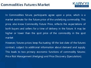 In Commodities future, participants agree upon a price, which is a
market estimate for the future price of the underlying commodity. This
price, also know Commodity Future Price, reflects the expectations of
both buyers and sellers for a time of delivery in the future. It may be
higher or lower than the spot price of the commodity in the spot
market
However, futures prices keep fluctuating till the last date of the futures
contract, subject to additional information about demand and supply.
This leads to two primary economic functions of commodity futures:
Price Risk Management (Hedging) and Price Discovery (Speculation).
Commodities Futures Market
 