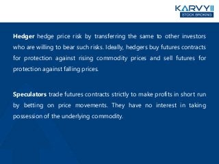 Hedger hedge price risk by transferring the same to other investors
who are willing to bear such risks. Ideally, hedgers buy futures contracts
for protection against rising commodity prices and sell futures for
protection against falling prices.
Speculators trade futures contracts strictly to make profits in short run
by betting on price movements. They have no interest in taking
possession of the underlying commodity.
 