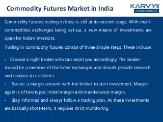 Commodity Futures Market in India
Commodity futures trading in India is still at its nascent stage. With multi-
commodities exchanges being set-up, a new means of investments are
open for Indian investors.
Trading in commodity futures consist of three simple steps. These include:
• Choose a right broker who can assist you accordingly. The broker
should be a member of the listed exchanges and should provide research
and analysis to its clients.
• Secure a margin amount with the broker to start investment. Margin
again is of two types: initial margin and maintenance margin.
• Stay informed and always follow a trading plan. As these investments
are basically short-term, it requires strict monitoring.
 