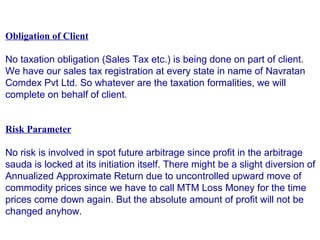 Obligation of Client
No taxation obligation (Sales Tax etc.) is being done on part of client.
We have our sales tax registration at every state in name of Navratan
Comdex Pvt Ltd. So whatever are the taxation formalities, we will
complete on behalf of client.
Risk Parameter
No risk is involved in spot future arbitrage since profit in the arbitrage
sauda is locked at its initiation itself. There might be a slight diversion of
Annualized Approximate Return due to uncontrolled upward move of
commodity prices since we have to call MTM Loss Money for the time
prices come down again. But the absolute amount of profit will not be
changed anyhow.
 