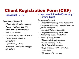 Client Registration Form (CRF)
• Individual / HUF
Documents Required
• Photo with signature across.
• Name , Address, Tel. No.
• Birth Date & Occupation.
• Bank A/c details
• IT PAN No. or 49A / Form 60
• Introducer’s Name &
Signature
• Signature of Client
• Manager (Person in charge)
Signature
• Non –Individual --Company/
Firms/ Trust
Documents Required
• Certified true copy of Board Resolution
• Certified true copy of Audited Final A/cs
for the latest year.
• Copy of IT Return, if possible
• Certified true copy of MOA/ AOA /
Partnership Deed / Trust Deed
• Details of 2 key persons
* Photo with signature across
* Name, Address, Tel. No.
* Birth Date & Designation
* Copy of any one of the specified
documents
* Signature of key person.
 