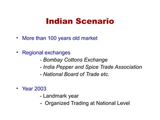 Indian Scenario
• More than 100 years old market
• Regional exchanges
- Bombay Cottons Exchange
- India Pepper and Spice Trade Association
- National Board of Trade etc.
• Year 2003
- Landmark year
- Organized Trading at National Level
 