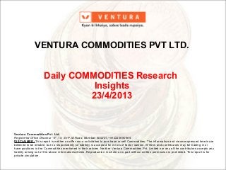 Ventura Commodities Pvt. Ltd.
Registered Office Dhannur “E” ,15, Sir P.M.Road, Mumbai–400001;+912222660969.
DISCLAIMER: This report is neither an offer nor a solicitation to purchase or sell Commodities. The information and views expressed herein are
believed to be reliable, but no responsibility (or liability) is accepted for errors of factor opinion. Writers and contributors may be trading in or
have positions in the Commodities mentioned in their articles. Neither Ventura Commodities Pvt. Limited nor any of the contributors accepts any
liability arising out of the above information/articles. Reproduction in whole or in part without written permission is prohibited. This report is for
private circulation.
VENTURA COMMODITIES PVT LTD.
Daily COMMODITIES Research
Insights
23/4/2013
 