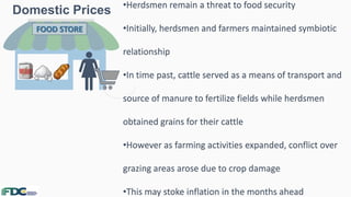 Domestic Prices
3
FOOD STORE
•Herdsmen remain a threat to food security
•Initially, herdsmen and farmers maintained symbiotic
relationship
•In time past, cattle served as a means of transport and
source of manure to fertilize fields while herdsmen
obtained grains for their cattle
•However as farming activities expanded, conflict over
grazing areas arose due to crop damage
•This may stoke inflation in the months ahead
 