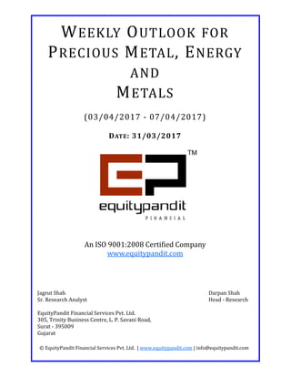 DATE: 31/03/2017
WEEKLY OUTLOOK FOR
PRECIOUS METAL, ENERGY
AND
METALS
(03/04/2017 - 07/04/2017)
© EquityPandit Financial Services Pvt. Ltd. | www.equitypandit.com | info@equitypandit.com
Jagrut Shah Darpan Shah
Sr. Research Analyst Head - Research
EquityPandit Financial Services Pvt. Ltd.
305, Trinity Business Centre, L. P. Savani Road,
Surat - 395009
Gujarat
An ISO 9001:2008 Certified Company
www.equitypandit.com
 