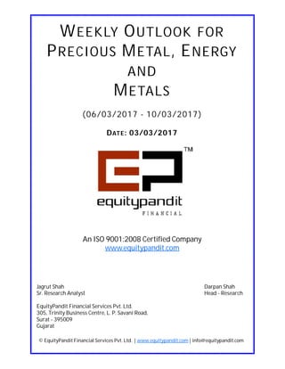 DATE: 03/03/2017
WEEKLY OUTLOOK FOR
PRECIOUS METAL, ENERGY
AND
METALS
(06/03/2017 - 10/03/2017)
© EquityPandit Financial Services Pvt. Ltd. | www.equitypandit.com | info@equitypandit.com
Jagrut Shah Darpan Shah
Sr. Research Analyst Head - Research
EquityPandit Financial Services Pvt. Ltd.
305, Trinity Business Centre, L. P. Savani Road,
Surat - 395009
Gujarat
An ISO 9001:2008 Certified Company
www.equitypandit.com
 
