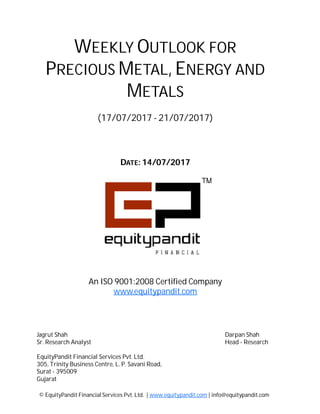 DATE: 14/07/2017
WEEKLY OUTLOOK FOR
PRECIOUS METAL, ENERGY AND
METALS
(17/07/2017 - 21/07/2017)
© EquityPandit Financial Services Pvt. Ltd. | www.equitypandit.com | info@equitypandit.com
Jagrut Shah Darpan Shah
Sr. Research Analyst Head - Research
EquityPandit Financial Services Pvt. Ltd.
305, Trinity Business Centre, L. P. Savani Road,
Surat - 395009
Gujarat
An ISO 9001:2008 Certified Company
www.equitypandit.com
 