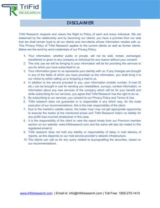 Trifid Research respects and values the Right to Policy of each and every individual. We are
esteemed by the relationship and by becoming our clients; you have a promise from our side
that we shall remain loyal to all our clients and non-clients whose information resides with us.
This Privacy Policy of Trifid Research applies to the current clients as well as former clients.
Below are the word by word credentials of our Privacy Policy:
1. Your information, whether public or private, will not be sold, rented, exchanged,
transferred or given to any company or individual for any reason without your consent.
2. The only use we will be bringing to your information will be for providing the services to
you for which you have subscribed to us.
3. Your information given to us represents your identity with us. If any changes are brought
in any of the fields of which you have provided us the information, you shall bring it to
our notice by either calling us or dropping a mail to us.
4. In addition to the service provided to you, your information (mobile number, E-mail ID
etc.) can be brought in use for sending you newsletters, surveys, contest information, or
information about any new services of the company which will be for your benefit and
while subscribing for our services, you agree that Trifid Research has the right to do so.
5. By subscribing to our services, you consent to our Privacy Policy and Terms of Use.
6. Trifid research does not guarantee or is responsible in any which way, for the trade
execution of our recommendations, this is the sole responsibility of the client.
7. Due to the market’s volatile nature, the trader may/ may not get appropriate opportunity
to execute the trades at the mentioned prices and Trifid Research hold’s no liability for
any profit/ loss incurred whatsoever in this case.
8. It is the responsibility of the client to view the report timely from our Premium member
section on our website: www.trifidresearch.com and the same will also be mailed to this
registered email id.
9. Trifid research does not hold any liability or responsibility of delay in mail delivery of
reports, as this depends on our mail service provider’s network infrastructure.
10. The clients can call us for any query related to buying/selling the securities, based on
our recommendations.
www.trifidresearch.com | Email id: info@trifidresearch.com | Toll Free: 1800-270-1410
 