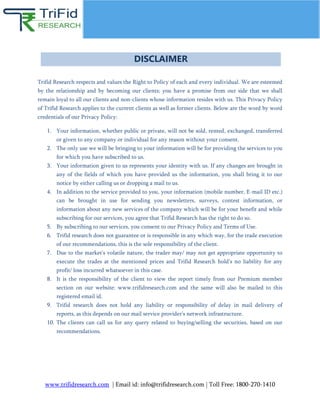 www.trifidresearch.com | Email id: info@trifidresearch.com | Toll Free: 1800-270-1410
Trifid Research respects and values the Right to Policy of each and every individual. We are esteemed
by the relationship and by becoming our clients; you have a promise from our side that we shall
remain loyal to all our clients and non-clients whose information resides with us. This Privacy Policy
of Trifid Research applies to the current clients as well as former clients. Below are the word by word
credentials of our Privacy Policy:
1. Your information, whether public or private, will not be sold, rented, exchanged, transferred
or given to any company or individual for any reason without your consent.
2. The only use we will be bringing to your information will be for providing the services to you
for which you have subscribed to us.
3. Your information given to us represents your identity with us. If any changes are brought in
any of the fields of which you have provided us the information, you shall bring it to our
notice by either calling us or dropping a mail to us.
4. In addition to the service provided to you, your information (mobile number, E-mail ID etc.)
can be brought in use for sending you newsletters, surveys, contest information, or
information about any new services of the company which will be for your benefit and while
subscribing for our services, you agree that Trifid Research has the right to do so.
5. By subscribing to our services, you consent to our Privacy Policy and Terms of Use.
6. Trifid research does not guarantee or is responsible in any which way, for the trade execution
of our recommendations, this is the sole responsibility of the client.
7. Due to the market’s volatile nature, the trader may/ may not get appropriate opportunity to
execute the trades at the mentioned prices and Trifid Research hold’s no liability for any
profit/ loss incurred whatsoever in this case.
8. It is the responsibility of the client to view the report timely from our Premium member
section on our website: www.trifidresearch.com and the same will also be mailed to this
registered email id.
9. Trifid research does not hold any liability or responsibility of delay in mail delivery of
reports, as this depends on our mail service provider’s network infrastructure.
10. The clients can call us for any query related to buying/selling the securities, based on our
recommendations.
DISCLAIMER
 