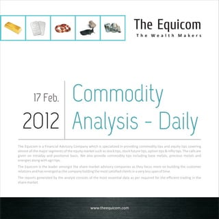 The Equicom
                                                                                   T h e We a l t h M a ke rs




       Commodity
          17 Feb.

  2012 Analysis - Daily
The Equicom is a Financial Advisory Company which is specialized in providing commodity tips and equity tips covering
almost all the major segments of the equity market such as stock tips, stock future tips, option tips & nifty tips. The calls are
given on intraday and positional basis. We also provide commodity tips including base metals, precious metals and
energies along with agri tips.
The Equicom is the leader amongst the share market advisory companies as they focus more on building the customer
relations and has emerged as the company holding the most satisfied clients in a very less span of time.
The reports generated by the analyst consists of the most essential data as per required for the efficient trading in the
share market.




                                                   www.theequicom.com
 