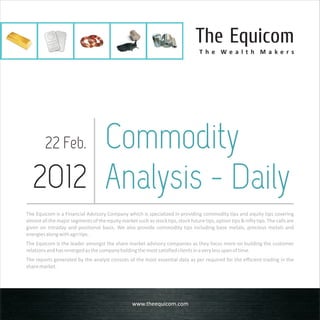 The Equicom
                                                                                   T h e We a l t h M a ke rs




       Commodity
         22 Feb.

  2012 Analysis - Daily
The Equicom is a Financial Advisory Company which is specialized in providing commodity tips and equity tips covering
almost all the major segments of the equity market such as stock tips, stock future tips, option tips & nifty tips. The calls are
given on intraday and positional basis. We also provide commodity tips including base metals, precious metals and
energies along with agri tips.
The Equicom is the leader amongst the share market advisory companies as they focus more on building the customer
relations and has emerged as the company holding the most satisfied clients in a very less span of time.
The reports generated by the analyst consists of the most essential data as per required for the efficient trading in the
share market.




                                                   www.theequicom.com
 