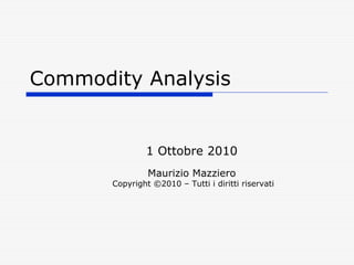 Commodity Analysis


               1 Ottobre 2010
                Maurizio Mazziero
       Copyright ©2010 – Tutti i diritti riservati
 