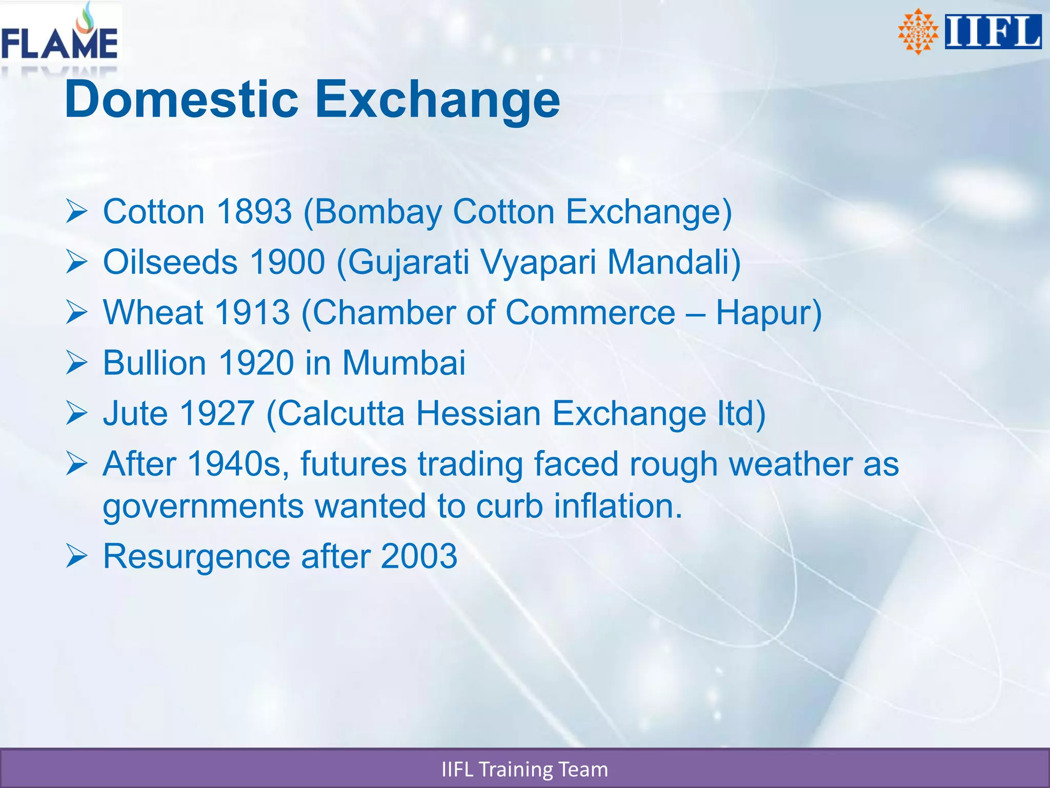 Domestic Exchange

 Cotton 1893 (Bombay Cotton Exchange)
 Oilseeds 1900 (Gujarati Vyapari Mandali)
 Wheat 1913 (Chamber of Commerce – Hapur)
 Bullion 1920 in Mumbai
 Jute 1927 (Calcutta Hessian Exchange ltd)
 After 1940s, futures trading faced rough weather as
  governments wanted to curb inflation.
 Resurgence after 2003




                       IIFL Training Team
 