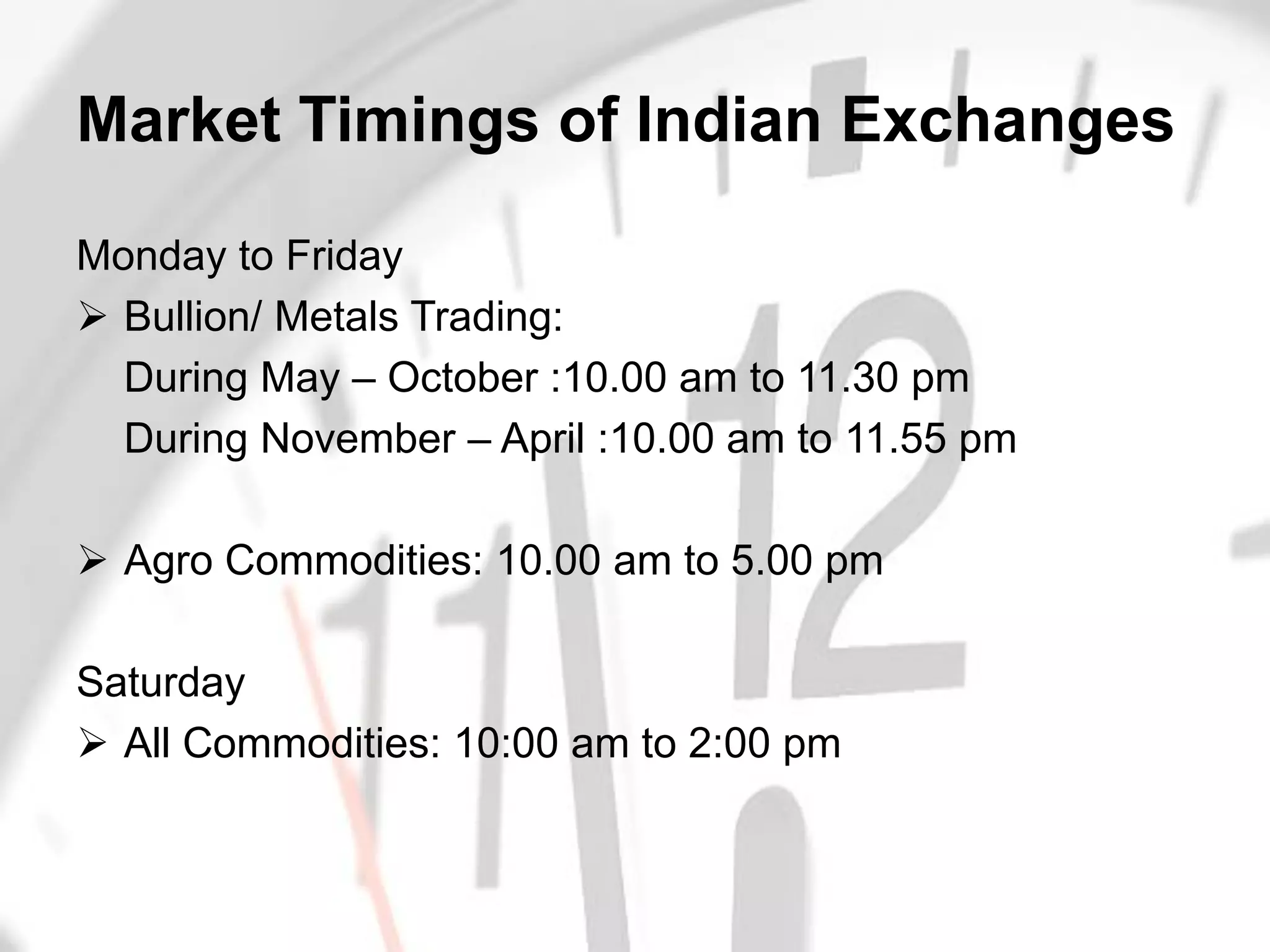 Market Timings of Indian Exchanges

Monday to Friday
 Bullion/ Metals Trading:
  During May – October :10.00 am to 11.30 pm
  During November – April :10.00 am to 11.55 pm

 Agro Commodities: 10.00 am to 5.00 pm

Saturday
 All Commodities: 10:00 am to 2:00 pm



                      IIFL Training Team
 