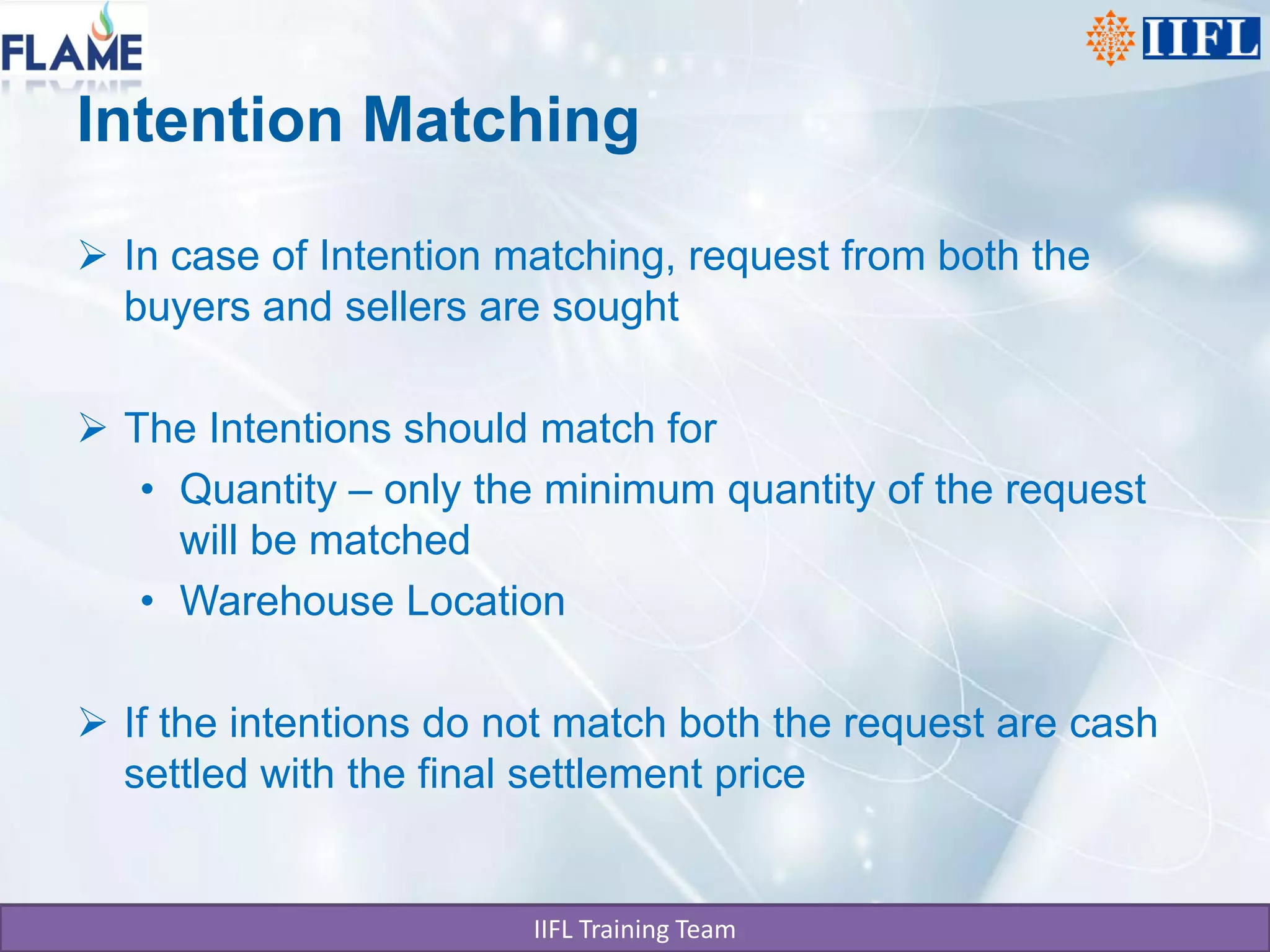 Intention Matching

 In case of Intention matching, request from both the
  buyers and sellers are sought

 The Intentions should match for
   • Quantity – only the minimum quantity of the request
     will be matched
   • Warehouse Location

 If the intentions do not match both the request are cash
  settled with the final settlement price


                        IIFL Training Team
 