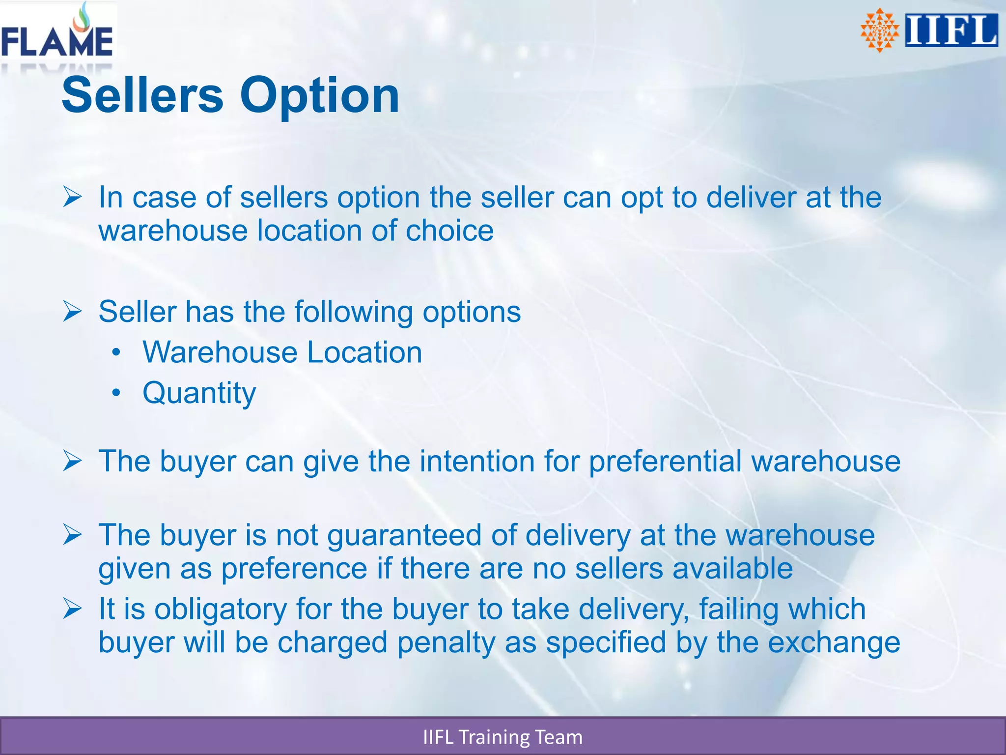 Sellers Option
 In case of sellers option the seller can opt to deliver at the
  warehouse location of choice

 Seller has the following options
   • Warehouse Location
   • Quantity

 The buyer can give the intention for preferential warehouse

 The buyer is not guaranteed of delivery at the warehouse
  given as preference if there are no sellers available
 It is obligatory for the buyer to take delivery, failing which
  buyer will be charged penalty as specified by the exchange

                            IIFL Training Team
 