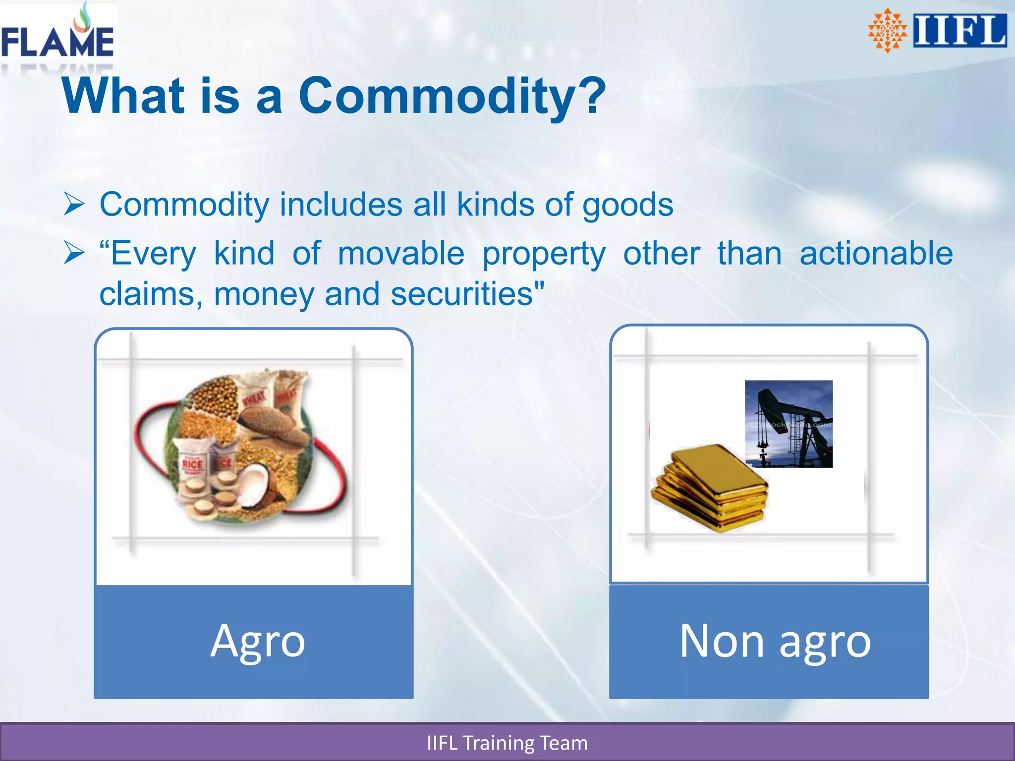 What is a Commodity?

 Commodity includes all kinds of goods
 “Every kind of movable property other than actionable
  claims, money and securities"




         Agro                              Non agro
                      IIFL Training Team
 