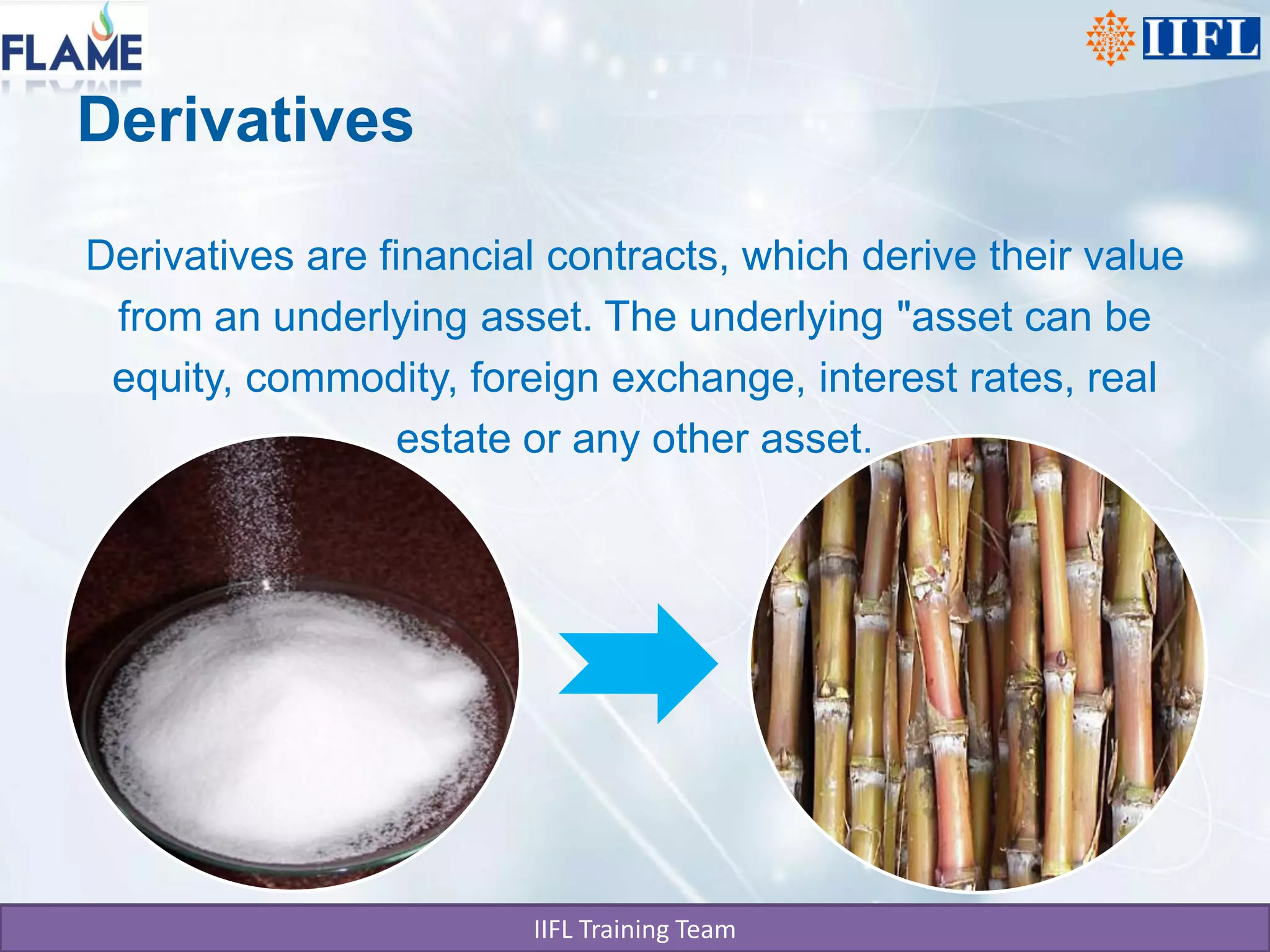 Derivatives

Derivatives are financial contracts, which derive their value
 from an underlying asset. The underlying "asset can be
 equity, commodity, foreign exchange, interest rates, real
                  estate or any other asset.




                        IIFL Training Team
 