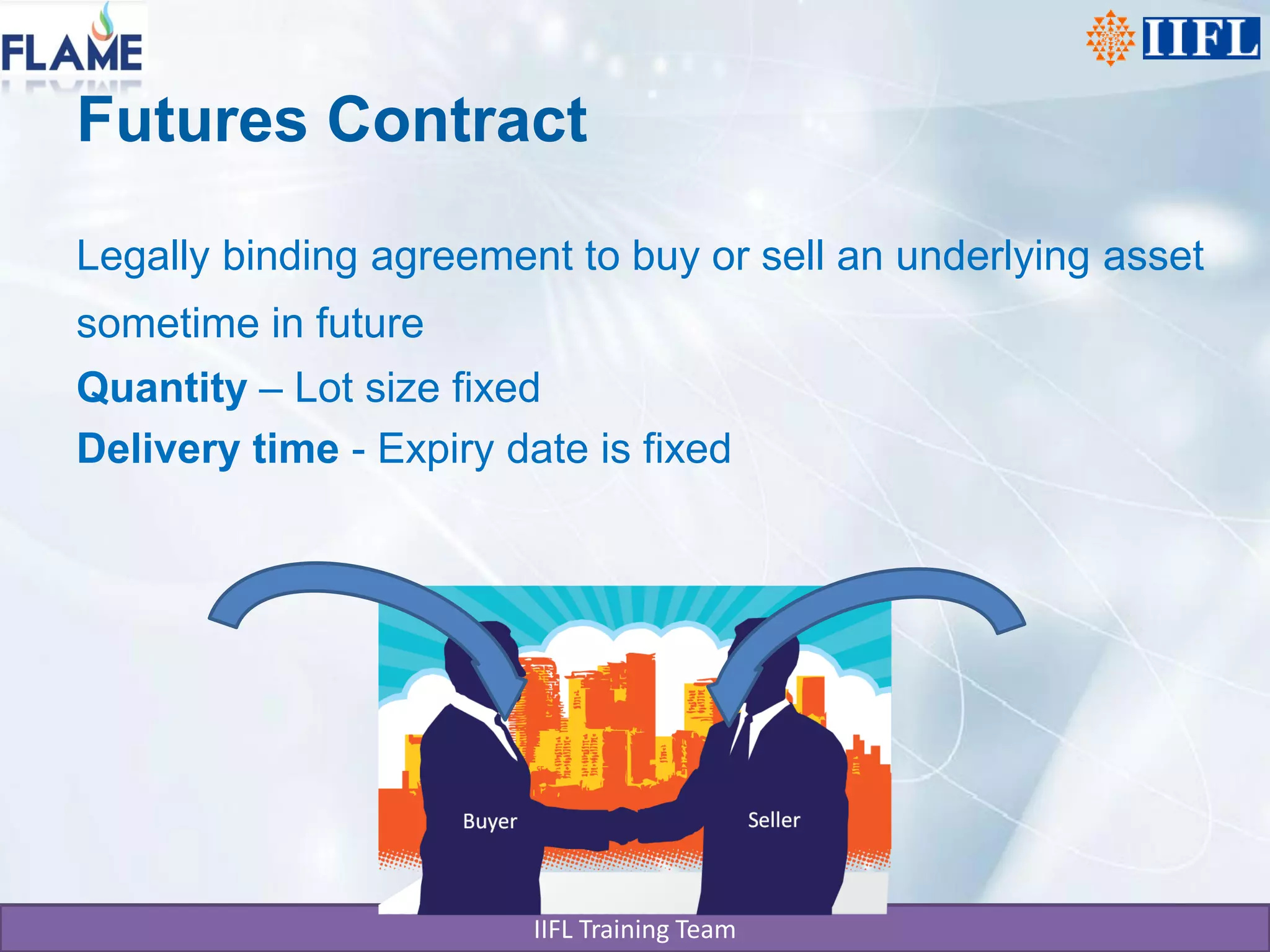 Futures Contract

Legally binding agreement to buy or sell an underlying asset
sometime in future
Quantity – Lot size fixed
Delivery time - Expiry date is fixed




                         IIFL Training Team
 
